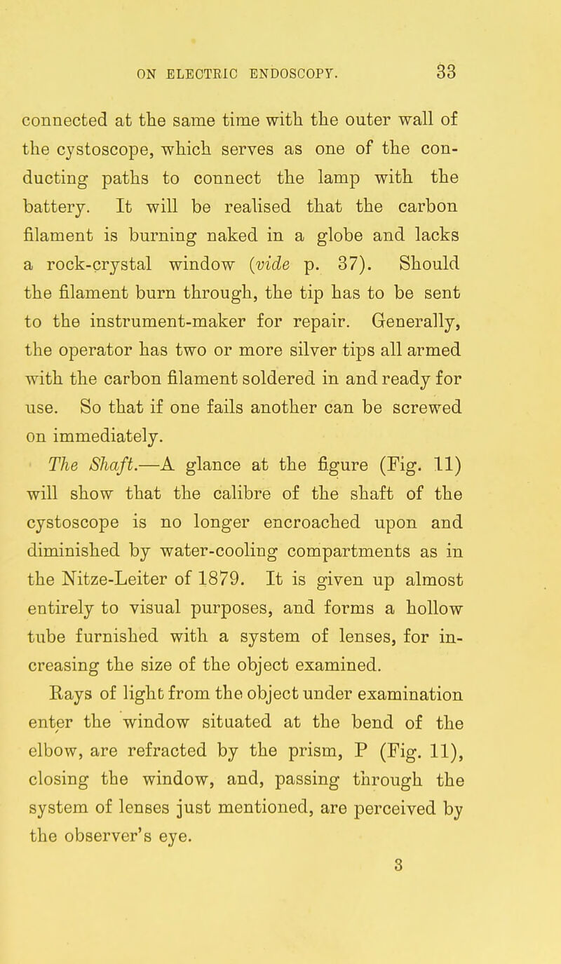 connected at the same time with the outer wall of the cystoscope, which serves as one of the con- ducting paths to connect the lamp with the battery. It will be realised that the carbon filament is burning naked in a globe and lacks a rock-crystal window {vide p. 37). Should the filament burn through, the tip has to be sent to the instrument-maker for repair. Generally, the operator has two or more silver tips all armed with the carbon filament soldered in and ready for use. So that if one fails another can be screwed on immediately. ■ The Shaft.—A glance at the figure (Fig. 11) will show that the calibre of the shaft of the cystoscope is no longer encroached upon and diminished by water-cooling compartments as in the Nitze-Leiter of 1879. It is given up almost entirely to visual purposes, and forms a hollow tube furnished with a system of lenses, for in- creasing the size of the object examined. Rays of light from the object under examination enter the window situated at the bend of the elbow, are refracted by the prism, P (Fig. 11), closing the window, and, passing through the system of lenses just mentioned, are perceived by the observer's eye. S