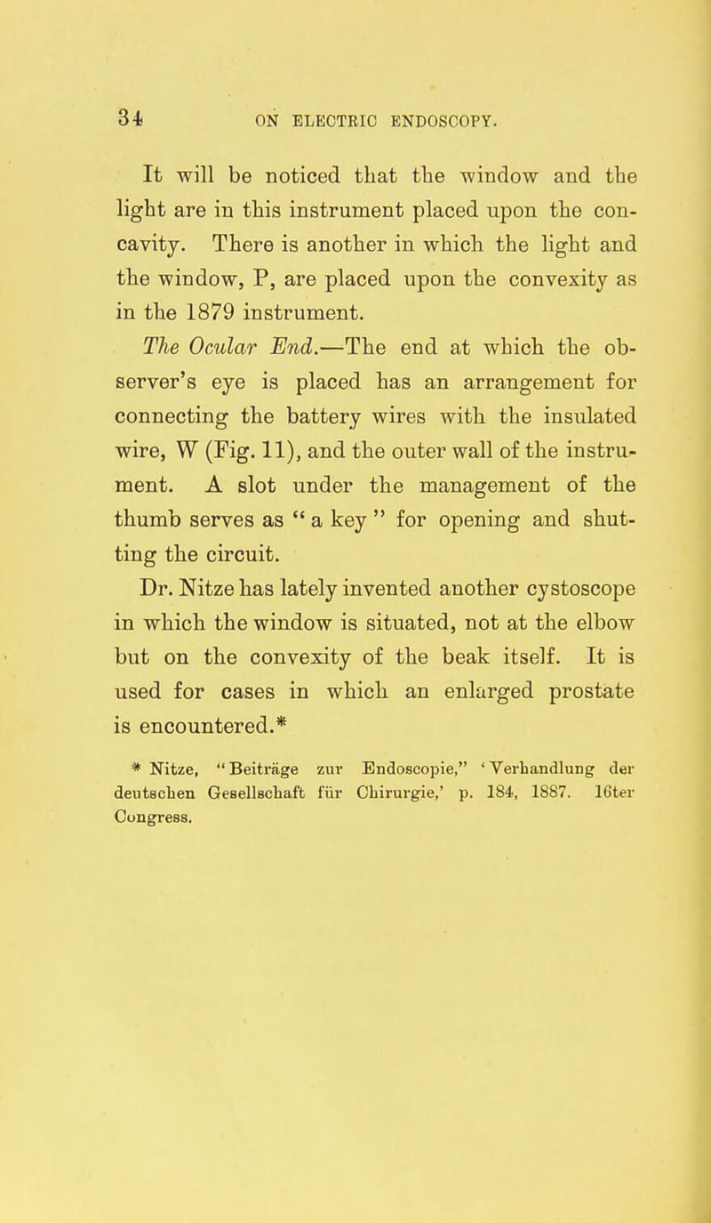 It will be noticed that the window and the light are in this instrument placed upon the con- cavity. There is another in which the light and the window, P, are placed upon the convexity as in the 1879 instrument. The Ocular End.—The end at which the ob- server's eye is placed has an arrangement for connecting the battery wires with the insulated wire, W (Fig. 11), and the outer wall of the instru-- ment. A slot under the management of the thumb serves as  a key  for opening and shut- ting the circuit. Dr. Nitze has lately invented another cystoscope in which the window is situated, not at the elbow but on the convexity of the beak itself. It is used for cases in which an enlarged prostate is encountered.* * Nitze,  Beitrage zur Endoscopic, ' Verhandlung der deutschen Gesellschaft fiir Chirurgie,' p. 184, 1887. 16ter Congress.