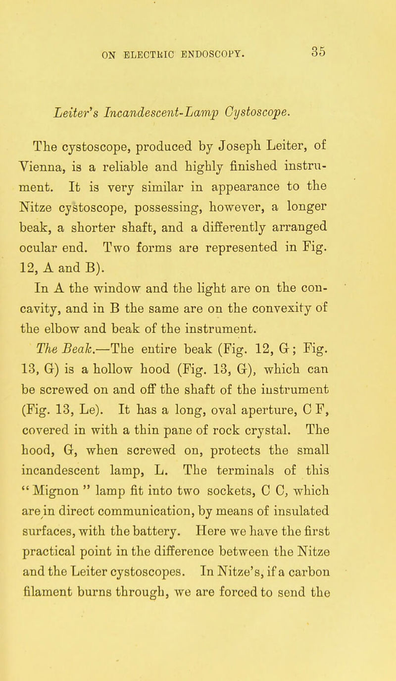 Leiter^s Incandescent-Lamp Gystoscope. The cystoscope, produced by Joseph Leiter, of Vienna, is a reliable and highly finished instru- ment. It is very similar in appearance to the Mtze cystoscope, possessing, however, a longer beak, a shorter shaft, and a differently arranged ocular end. Two forms are represented in Fig. 12, A and B). In A the window and the light are on the con- cavity, and in B the same are on the convexity of the elbow and beak of the instrument. The Beah—The entire beak (Fig. 12, G; Fig. 13, G) is a hollow hood (Fig. 13, G), which can be screwed on and ofi the shaft of the instrument (Fig. 13, Le). It has a long, oval aperture, 0 F, covered in with a thin pane of rock crystal. The hood, G, when screwed on, protects the small incandescent lamp, L. The terminals of this  Mignon  lamp fit into two sockets, C C, which are in direct communication, by means of insulated surfaces, with the battery. Here we have the first practical point in the difference between the Nitze and the Leiter cystoscopes. In Nitze's, if a carbon filament burns through, we are forced to send the