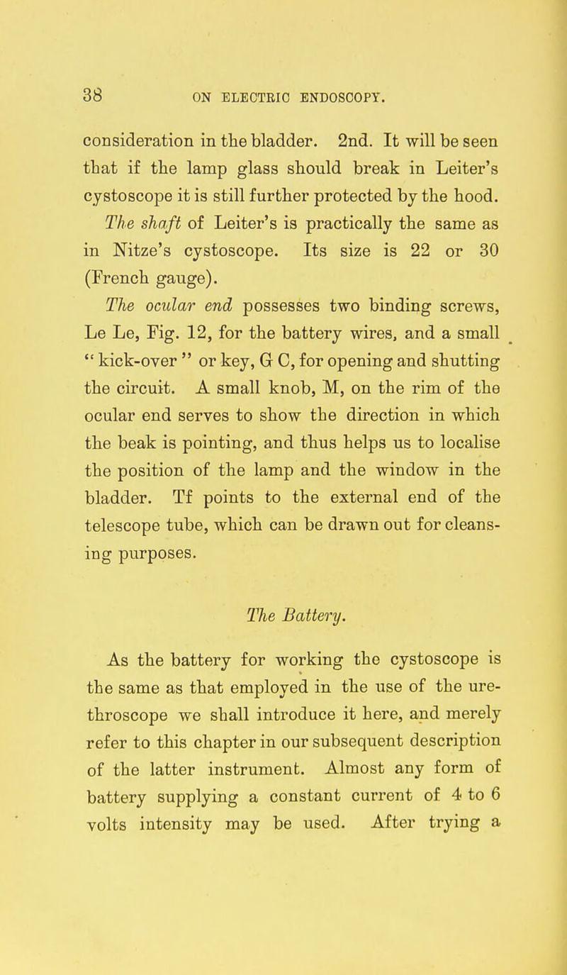consideration in the bladder. 2nd. It will be seen that if the lamp glass should break in Leiter's cystoscope it is still further protected by the hood. The shaft of Leiter's is practically the same as in Nitze's cystoscope. Its size is 22 or 30 (French gauge). The ocular end possesses two binding screws, Le Le, Fig. 12, for the battery wires, and a small  kick-over  or key, G C, for opening and shutting the circuit. A small knob, M, on the rim of the ocular end serves to show the direction in which the beak is pointing, and thus helps us to localise the position of the lamp and the window in the bladder. Tf points to the external end of the telescope tube, which can be drawn out for cleans- ing purposes. The Battery. As the battery for working the cystoscope is the same as that employed in the use of the ure- throscope we shall introduce it here, and merely refer to this chapter in our subsequent description of the latter instrument. Almost any form of battery supplying a constant current of 4 to 6 volts intensity may be used. After trying a
