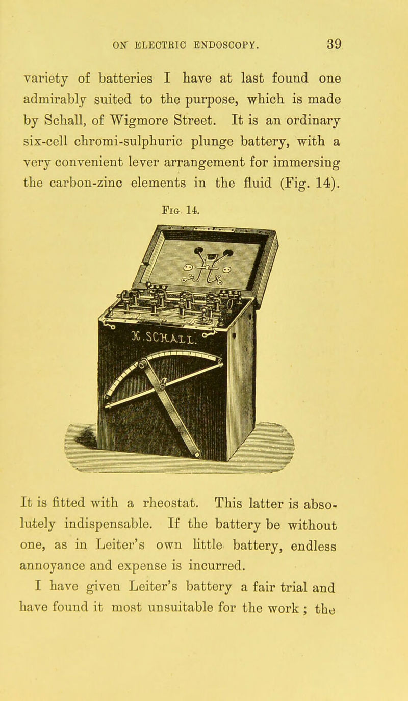 variety of batteries I have at last found one admirably suited to the purpose, which is made by Schall, of Wigmore Street. It is an ordinary six-cell chromi-sulphuric plunge battery, with a very convenient lever arrangement for immersing the carbon-zinc elements in the fluid (Fig. 14). Fig. 14 It is fitted with a rheostat. This latter is abso- lutely indispensable. If the battery be without one, as in Leiter's own little battery, endless annoyance and expense is incurred. I have given Leiter's battery a fair trial and have found it moat unsuitable for the work ; the