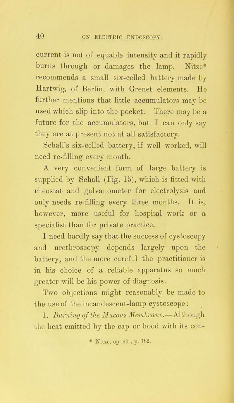 current is not of equable intensity and it rapidly burns through or damages the lamp. Nitze* recommends a small six-celled battery made by Hartwig, of Berlin, with Grenet elements. He further mentions that little accumulators may be used which slip into the pocket. There may be a future for the accumulators, but I can ouly say they are at present not at all satisfactory. (Schall's six-celled battery, if well worked, will need re-filling every month. A very convenient form of large battery is supplied by Schall (Fig. 15), which is fitted with rheostat and galvanometer for electrolysis and only needs re-filling every three months. It is, however, more useful for hospital work or a specialist than for private practice. I need hardly say that the success of cystoscopy and urethroscopy depends largely upon the battery, and the more careful the practitioner is in his choice of a reliable apparatus so much greater will be his power of diagnosis. Two objections might reasonably be made to the use of the incandescent-lamp cystoscope : 1. Burning of the Mlocous Membrane.—Although the heat emitted by the cap or hood with its con- * Nitze, op. cit., p. 182.