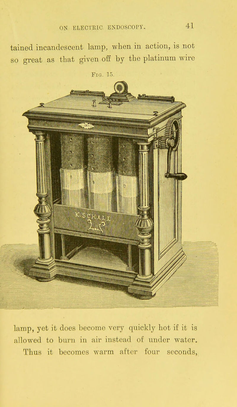 tained incandescent lamp, wlien in action, is not so great as that given off by the platinum wire Fig. 15. lamp, yet it does become very quickly hot if it is allowed to burn in air instead of under water. Thus it becomes warm after four seconds,