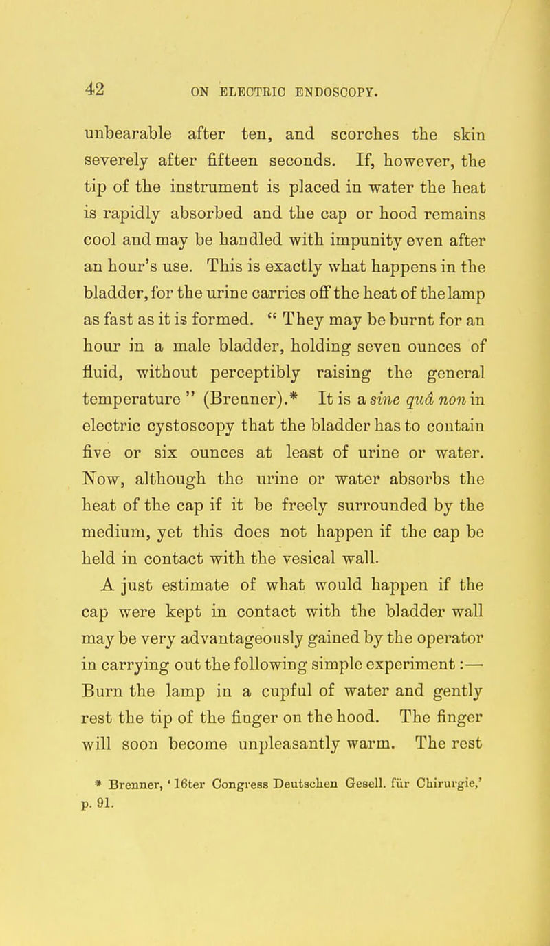 unbearable after ten, and scorches the skin severely after fifteen seconds. If, however, the tip of the instrument is placed in water the heat is rapidly absorbed and the cap or hood remains cool and may be handled with impunity even after an hour's use. This is exactly what happens in the bladder, for the urine carries off the heat of the lamp as fast as it is formed.  They may be burnt for an hour in a male bladder, holding seven ounces of fluid, without perceptibly raising the general temperature (Brenner).* It is a sine qudnonin electric cystoscopy that the bladder has to contain five or six ounces at least of urine or water. Now, although the urine or water absorbs the heat of the cap if it be freely surrounded by the medium, yet this does not happen if the cap be held in contact with the vesical wall. A just estimate of what would happen if the cap were kept in contact with the bladder wall may be very advantageously gained by the operator in carrying out the following simple experiment:— Burn the lamp in a cupful of water and gently rest the tip of the finger on the hood. The finger will soon become unpleasantly warm. The rest * Brenner,' 16ter Congress Deutsclien Gesell. fiir Chirurgie,' p. 91.