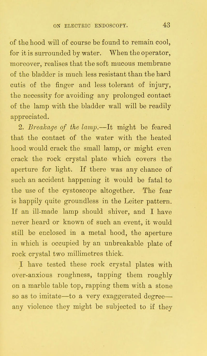 of the hood will of course be found to remain cool, for it is surrounded by water. When the operator, moreover, realises that the soft mucous membrane of the bladder is much less resistant than the hard cutis of the finger and less tolerant of injury, the necessity for avoiding any prolonged contact of the lamp with the bladder wall will be readily appreciated. 2. Brealcage of the lamp.—It might be feared that the contact of the water with the heated hood would crack the small lamp, or might even crack the rock crystal plate which covers the aperture for light. If there was any chance of such an accident happening it would be fatal to the use of the cystoscope altogether. The fear is happily quite groundless in the Leiter pattern. If an ill-made lamp should shiver, and I have never heard or known of such an event, it would still be enclosed in a metal hood, the aperture in which is occupied by an unbreakable plate of rock crystal two millimetres thick. I have tested these rock crystal plates with over-anxious roughness, tapping them roughly on a marble table top, rapping them with a stone so as to imitate—to a very exaggerated degree— any violence they might be subjected to if they