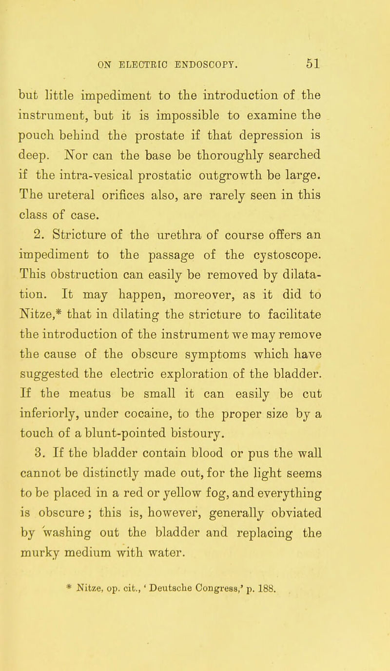 but little impediment to the introduction of tlie instrument, but it is impossible to examine the pouch behind the prostate if that depression is deep. Nor can the base be thoroughly searched if the intra-vesical prostatic outgrowth be large. The ureteral orifices also, are rarely seen in this class of case. 2. Stricture of the urethra of course offers an impediment to the passage of the cystoscope. This obstruction can easily be removed by dilata- tion. It may happen, moreover, as it did to Nitze,* that in dilating the stricture to facilitate the introduction of the instrument we may remove the cause of the obscure symptoms which have suggested the electric exploration of the bladder. If the meatus be small it can easily be cut inferiorly, under cocaine, to the proper size by a touch of a blunt-pointed bistoury. 3. If the bladder contain blood or pus the wall cannot be distinctly made out, for the light seems to be placed in a red or yellow fog, and everything is obscure; this is, however, generally obviated by washing out the bladder and replacing the murky medium with water. * Nitze, op. cifc.,' Deutsche Congress,* p. 188.