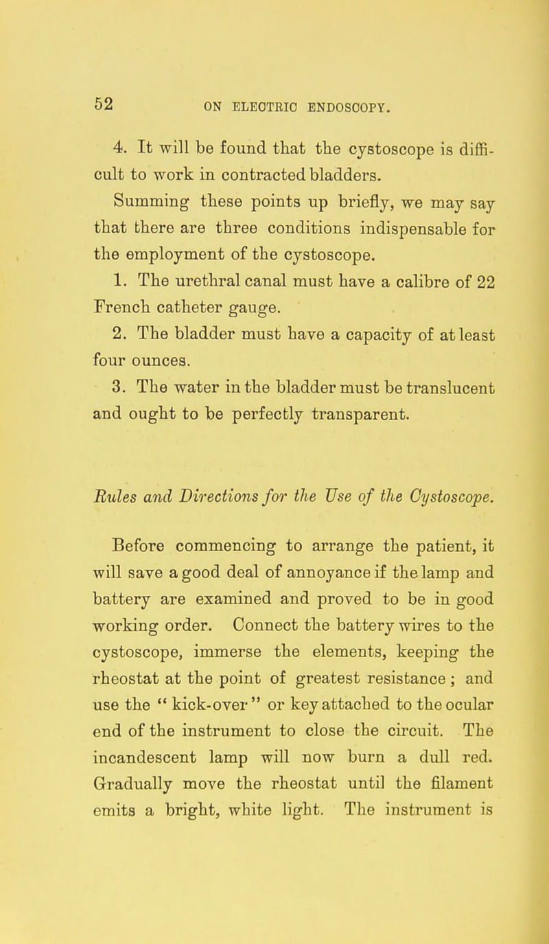 4. It will be found that the cjstoscope is diffi- cult to work in contracted bladders. Summing these points up briefly, we may say that there are three conditions indispensable for the employment of the cystoscope. 1. The urethral canal must have a calibre of 22 French catheter gauge. 2. The bladder must have a capacity of at least four ounces. 3. The water in the bladder must be translucent and ought to be perfectly transparent. Rules and Directions for the Use of the Cystoscope. Before commencing to arrange the patient, it will save a good deal of annoyance if the lamp and battery are examined and proved to be in good working order. Connect the battery wires to the cystoscope, immerse the elements, keeping the rheostat at the point of greatest resistance ; and use the  kick-over or key attached to the ocular end of the instrument to close the circuit. The incandescent lamp will now burn a dull red. Gradually move the rheostat until the filament emits a bright, white light. The instrument is