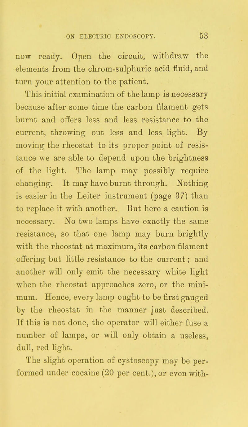 now ready. Open the circuit, withdraw the elements from the chrom-sulphuric acid fluid, and turn your attention to the patient. This initial examination of the lamp is necessary because after some time the carbon filament gets burnt and offers less and less resistance to the current, throwing out less and less light. By moving the rheostat to its proper point of resis- tance we are able to depend upon the brightness of the light. The lamp may possibly require changing. It may have burnt through. Nothing is easier in the Leiter instrument (page 87) than to replace it with another. But here a caution is necessary. No two lamps have exactly the same resistance, so that one lamp may burn brightly with the rheostat at maximum, its carbon filament ofibring but little resistance to the current; and another will only emit the necessary white light ■when the rheostat approaches zero, or the mini- mum. Hence, every lamp ought to be first gauged by the rheostat in the manner just described. If this is not done, the operator will either fuse a number of lamps, or will only obtain a useless, dull, red light. The slight operation of cystoscopy may be per- formed under cocaine (20 per cent.), or even with-