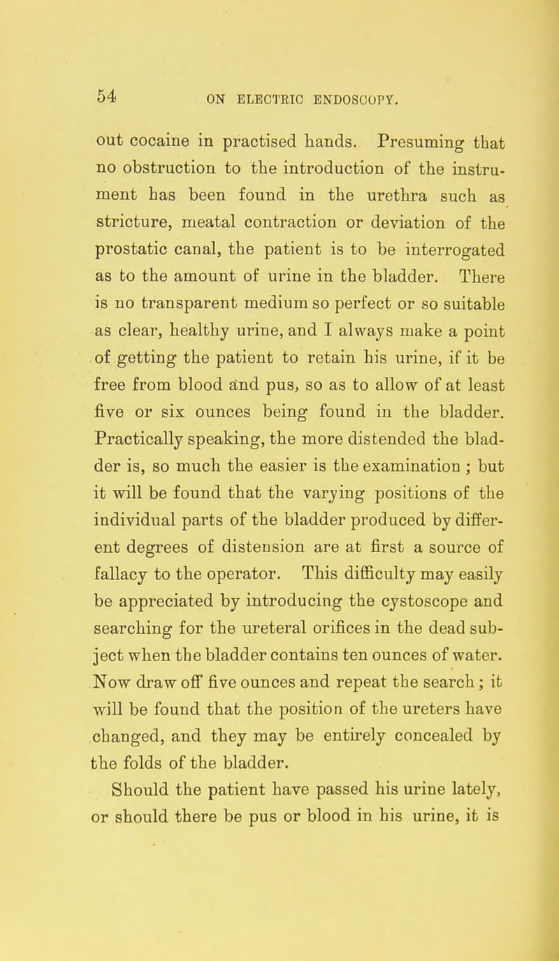 out cocaine in practised hands. Presuming that no obstruction to the introduction of the instru- ment has been found in the urethra such as stricture, meatal contraction or deviation of the prostatic canal, the patient is to be interrogated as bo the amount of urine in the bladder. There is no transparent medium so perfect or so suitable as clear, healthy urine, and I always make a point of getting the patient to retain his urine, if it be free from blood stnd pus, so as to allow of at least five or six ounces being found in the bladder. Practically speaking, the more distended the blad- der is, so much the easier is the examination ; but it will be found that the varying positions of the individual parts of the bladder produced by differ- ent degrees of distension are at first a source of fallacy to the operator. This difficulty may easily be appreciated by introducing the cystoscope and searching for the ureteral orifices in the dead sub- ject when the bladder contains ten ounces of water. Now draw ofi* five ounces and repeat the search; it will be found that the position of the ureters have changed, and they may be entirely concealed by the folds of the bladder. Should the patient have passed his urine lately, or should there be pus or blood in his urine, it is