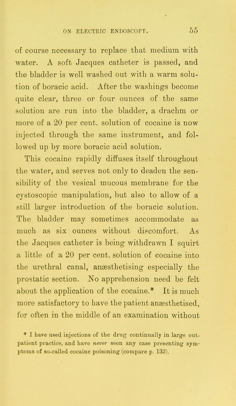 of course necessary to replace that medium with water. A soft Jacques catheter is passed, and the bladder is well washed out with a warm solu- tion of boracic acid. After the washings become quite clear, three or four ounces of the same solution are run into the bladder, a drachm or more of a 20 per cent, solution of cocaine is now injected through the same instrument, and fol- lowed up by more boracic acid solution. This cocaine rapidly diffuses itself throughout the water, and serves not only to deaden the sen- sibility of the vesical mucous membrane for the cystoscopic manipulation, but also to allow of a still larger introduction of the boracic solution. The bladder may sometimes accommodate as much as six ounces without discomfort. As the Jacques catheter is being withdrawn I squirt a little of a 20 per cent, solution of cocaine into the urethral canal, anaesthetising especially the prostatic section. No apprehension need be felt about the application of the cocaine.* It is much more satisfactory to have the patient ana3sthetised, for often in the middle of an examination without * I have used injections of the drug continually in large out- patient practice, and have never seen any case presenting sym- ptoms of so-called cocaine poisoning (compare p. 133).