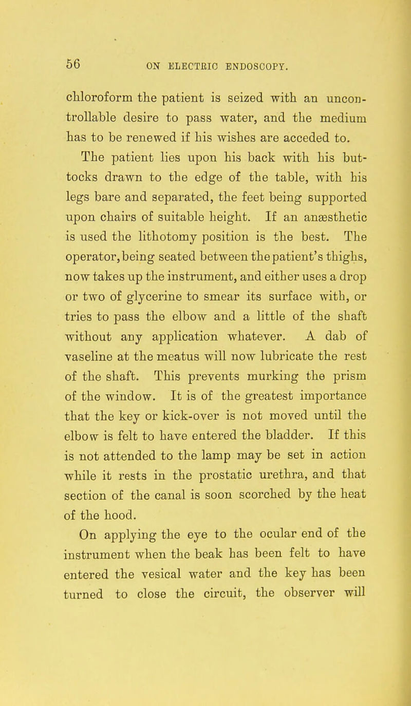 cUoroform the patient is seized with an uncon- trollable desire to pass water, and the medium has to be renewed if his wishes are acceded to. The patient lies upon his back with his but- tocks drawn to the edge of the table, with his legs bare and separated, the feet being supported upon chairs of suitable height. If an angesthetic is used the lithotomy position is the best. The operator, being seated between the patient's thighs, now takes up the instrument, and either uses a drop or two of glycerine to smear its surface with, or tries to pass the elbow and a little of the shaft without any application whatever. A dab of vaseline at the meatus will now lubricate the rest of the shaft. This prevents murking the prism of the window. It is of the greatest importance that the key or kick-over is not moved until the elbow is felt to have entered the bladder. If this is not attended to the lamp may be set in action while it rests in the prostatic urethra, and that section of the canal is soon scorched by the heat of the hood. On applying the eye to the ocular end of the instrument when the beak has been felt to have entered the vesical water and the key has been turned to close the circuit, the observer will