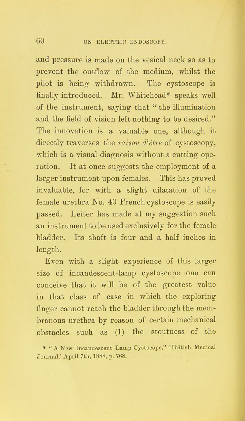 and pressure is made on the vesical neck so as to prevent the outflow of the medium, whilst the pilot is being withdrawn. The cystoscope is finally introduced. Mr. Whitehead* speaks well of the instrument, saying that  the illumination and the field of vision left nothing to be desired. The innovation is a valuable one, although it directly traverses the raison d'etre of cystoscopy, which is a visual diagnosis without a cutting ope- ration. It at once suggests the employment of a larger instrument upon females. This has proved invaluable, for with a slight dilatation of the female urethra No. 40 French cystoscope is easily passed. Leiter has made at my suggestion such an instrument to be used exclusively for the female bladder. Its shaft is four and a half inches in length. Even with a slight experience of this larger size of incandescent-lamp cystoscope one can conceive that it will be of the greatest value in that class of case in which the exploring finger cannot reach the bladder through the mem- branous urethra by reason of certain mechanical obstacles such as (1) the stoutness of the *  A New Incandescent Lamp Oystocope, ' British Medical Journal,' April 7th, 1888, p. 768.