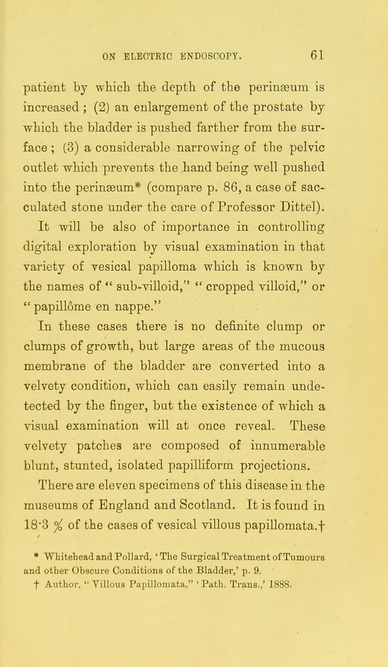 patient by which the depth of the perinseum is increased ; (2) an enlargement of the prostate by which the bladder is pushed farther from the sur- face ; (3) a considerable narrowing of the pelvic outlet which prevents the hand being well pushed into the perineeum* (compare p. 86, a case of sac- culated stone under the care of Professor Dittel). It will be also of importance in controlling digital exploration by visual examination in that variety of vesical papilloma which is known by the names of  sub-villoid,  cropped villoid, or  papillome en nappe. In these cases there is no definite clump or clumps of growth, but large areas of the mucous membrane of the bladder are converted into a velvety condition, which can easily remain unde- tected by the finger, but the existence of which a visual examination will at once reveal. These velvety patches are composed of innumerable blunt, stunted, isolated papilliform projections. There are eleven specimens of this disease in the museums of England and Scotland. It is found in 18'3 °/o of the cases of vesical villous papillomata.f * WLitetead and Pollard, ' The Surgical Treatment of Tumours and other Obscure Conditions of the Bladder,' p. 9. t Author,  Villous Papillomata, ' Path. Trans.,' 1888.