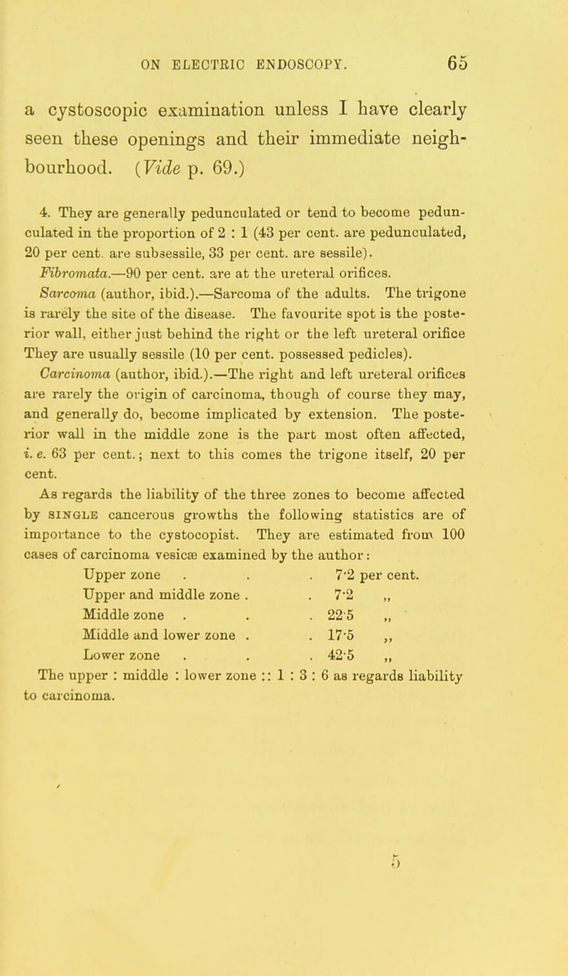 a cystoscopic examination unless I have clearly seen these openings and their immediate neigh- bourhood. {Vide p. 69.) 4. They are generally pedunculated or tend to become pedun- culated in the proportion of 2 : 1 (43 per cent, are pedunculated, 20 per cent, are subsessile, 33 per cent, are sessile). Fibromata.—90 per cent, are at the ureteral orifices. Sarcoma (author, ibid.).—Sarcoma of the adults. The trigone is rarely the site of the disease. The favourite spot is the poste- rior wall, either just behind the right or the left ureteral orifice They are usually sessile (10 per cent, possessed pedicles). Ca/rcinoma (author, ibid.).—The right and left ureteral orifices are rarely the origin of carcinoma, though of course they may, and generally do, become implicated by extension. The poste- rior wall in the middle zone is the part most often affected, i. e. 63 per cent.; next to this comes the trigone itself, 20 per cent. As regards the liability of the three zones to become affected by SINGLE cancerous growths the following statistics are of importance to the cystocopist. They are estimated from 100 cases of carcinoma vesicae examined by the author: Upper zone . . .7*2 per cent. Upper and middle zone . . 7'2 „ Middle zone . . . 22-5 „ Middle and lower zone . . 17'5 „ Lower zone . . 42 5 „ The upper : middle : lower zone :: 1 : 3 : 6 as regards liability to carcinoma. 5