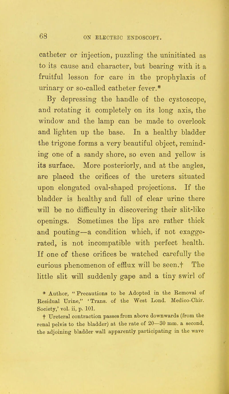catheter or injection, puzzling the uninitiated as to its cause and character, but bearing with it a fruitful lesson for care in the prophylaxis of urinary or so-called catheter fever,* By depressing the handle of the cystoscope, and rotating it completely on its long axis, the window and the lamp can be made to overlook and lighten up the base. In a healthy bladder the trigone forms a very beautiful object, remind- ing one of a sandy shore, so even and yellow is its surface. More posteriorly, and at the angles, are placed the orij&ces of the ureters situated upon elongated oval-shaped projections. If the bladder is healthy and full of clear urine there will be no difficulty in discovering their slit-like openings. Sometimes the lips are rather thick and pouting—a condition which, if not exagge- rated, is not incompatible with perfect health. If one of these orifices be watched carefully the curious phenomenon of efflux will be seen.f The little slit will suddenly gape and a tiny swirl of * Author,  Precautions to be Adopted in the Removal of Residual Urine, 'Trans, of the West Lond. Medico-Chir. Society,' vol. ii, p. 101. t Ureteral contraction passes from above downwards (from the renal pelvis to the bladder) at the rate of 20—30 mm. a second, the adjoining bladder wall apparently participating in the wave
