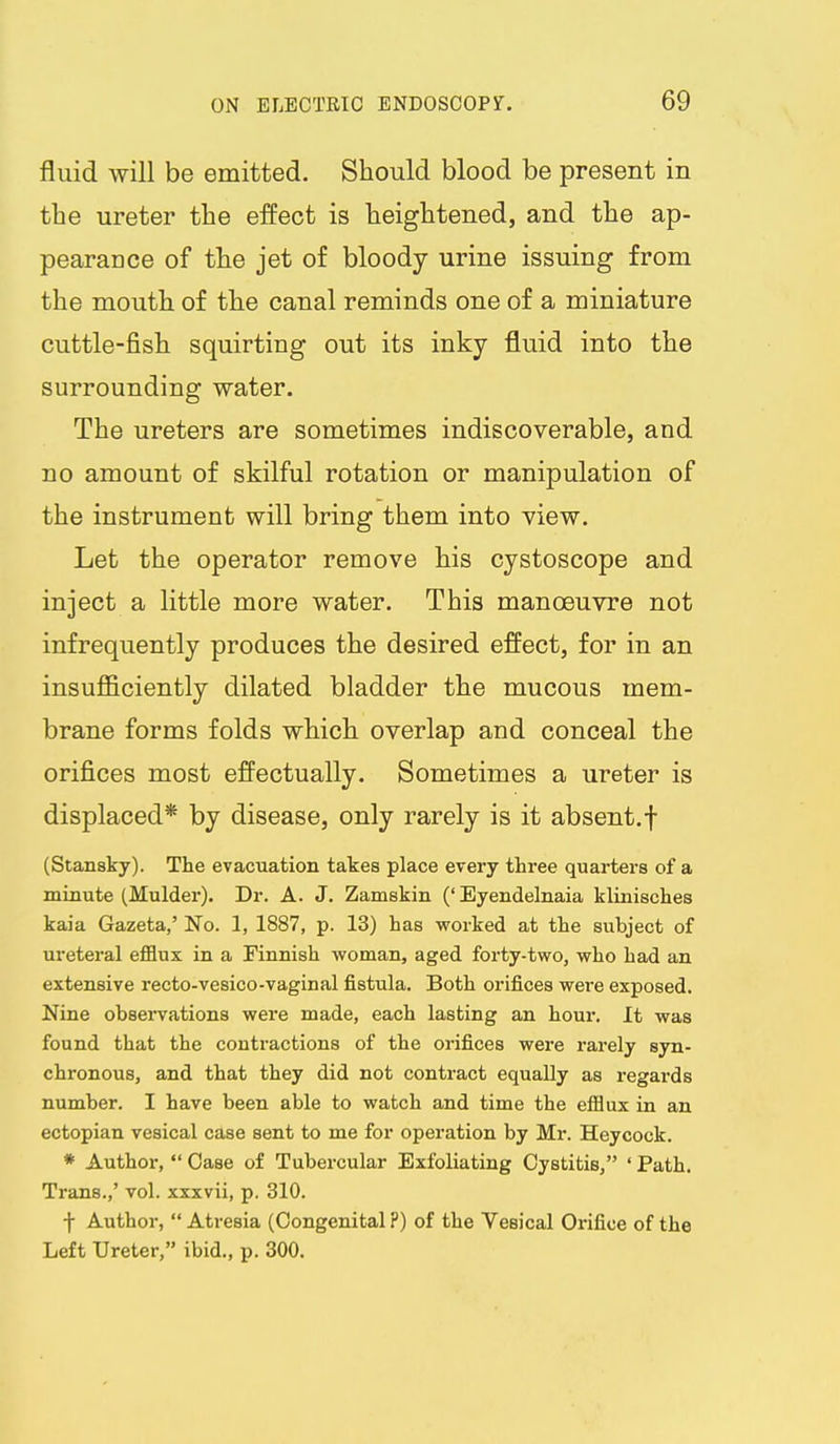 fluid will be emitted. Should blood be present in the ureter the effect is heightened, and the ap- pearance of the jet of bloody urine issuing from the mouth of the canal reminds one of a miniature cuttle-fish squirting out its inky fluid into the surrounding water. The ureters are sometimes indiscoverable, and no amount of skilful rotation or manipulation of the instrument will bring them into view. Let the operator remove his cystoscope and inject a little more water. This manoeuvre not infrequently produces the desired effect, for in an insuflficiently dilated bladder the mucous mem- brane forms folds which overlap and conceal the orifices most effectually. Sometimes a ureter is displaced* by disease, only rarely is it absent.f (Stansky). The evacuation takes place every three quarters of a minute (Mulder). Dr. A. J. Zamskin (' Eyendelnaia klinisches kaia Gazeta,' No. 1, 1887, p. 13) has worked at the subject of ureteral efflux in a Finnish woman, aged forty-two, who had an extensive recto-vesico-vaginal fistula. Both orifices were exposed. Nine observations were made, each lasting an hour. It was found that the contractions of the orifices were rarely syn- chronous, and that they did not contract equally as regards number. I have been able to watch and time the efflux in an ectopian vesical case sent to me for operation by Mr. Heycock. * Author,  Case of Tubercular Exfoliating Cystitis, ' Path. Trans.,' vol. xxxvii, p. 310. f Author,  Atresia (Congenital ?) of the Vesical Orifice of the Left Ureter, ibid., p. 300.