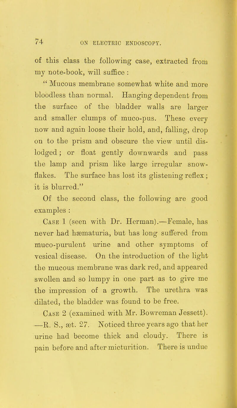 of this class the following case, extracted from my note-book, will suffice :  Mucous membrane somewhat white and more bloodless than normal. Hanging dependent from the surface of the bladder walls are larger and smaller clumps of muco-pus. These every now and again loose their hold, and, falling, drop on to the prism and obscure the view until dis- lodged ; or float gently downwards and pass the lamp and prism like large irregular snow- flakes. The surface has lost its glistening reflex; it is blurred. Of the second class, the following are good examples : Case 1 (seen with Dr. Herman).—Female, has never had hsematuria, but has long suS'ered from muco-purulent m-ine and other symptoms of vesical disease. On the introduction of the light the mucous membrane was dark red, and appeared swollen and so lumpy in one part as to give me the impression of a growth. The urethra was dilated, the bladder was found to be free. Case 2 (examined with Mr. Bowreman Jessett). —R. S., set. 27. Noticed three years ago that her urine had become thick and cloudy. There is pain before and after micturition. There is undue 1