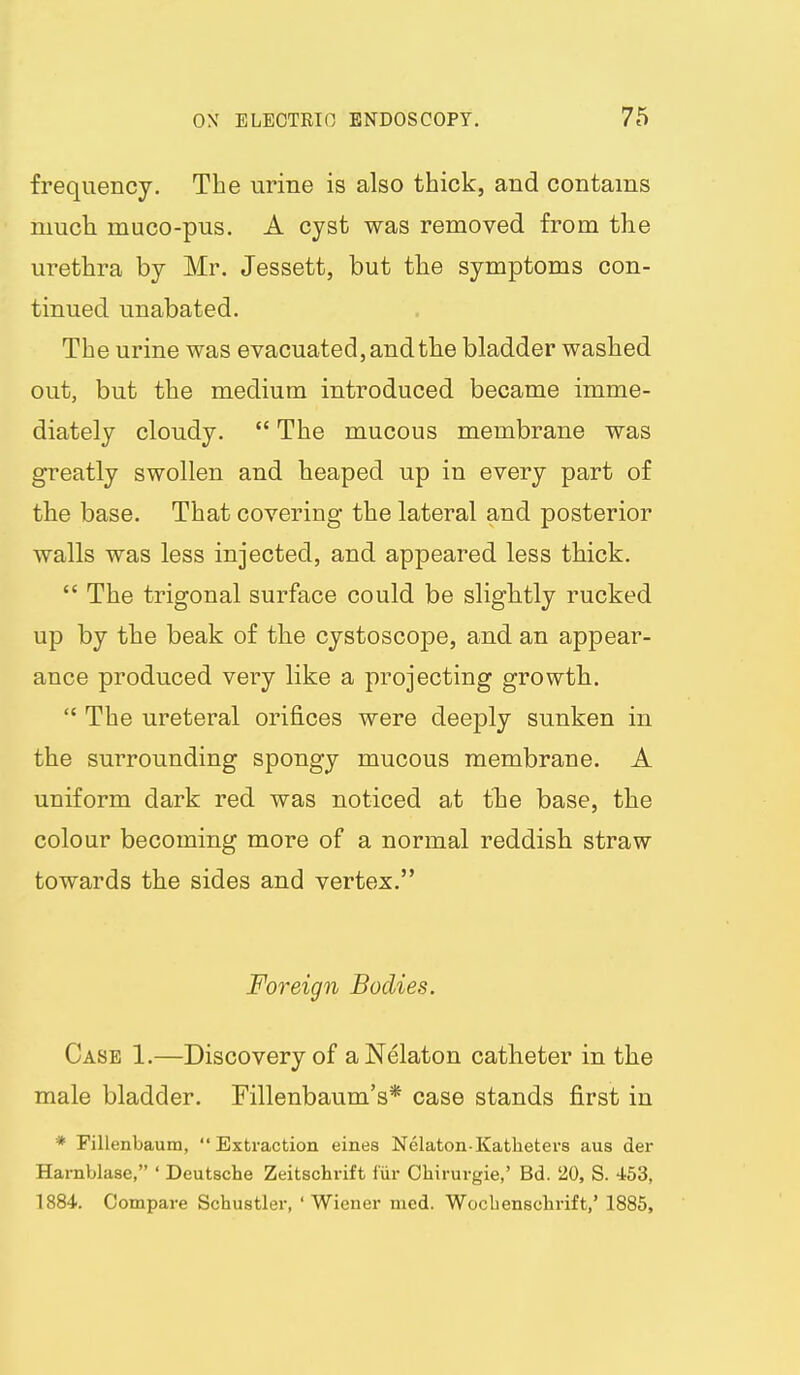 frequency. The urine is also thick, and contains mucli muco-pus. A cyst was removed from the urethra by Mr. Jessett, but the symptoms con- tinued unabated. The urine was evacuated, and the bladder washed out, but the medium introduced became imme- diately cloudy.  The mucous membrane was greatly swollen and heaped up in every part of the base. That covering the lateral and posterior walls was less injected, and appeared less thick.  The trigonal surface could be slightly rucked up by the beak of the cystoscope, and an appear- ance produced very like a projecting growth.  The ureteral orifices were deeply sunken in the surrounding spongy mucous membrane. A uniform dark red was noticed at the base, the colour becoming more of a normal reddish straw towards the sides and vertex. Foreign Bodies. Case 1.—Discovery of aNelaton catheter in the male bladder. Fillenbaum's* case stands first in * Fillenbaum, Extraction eines Nelaton-Katheters aus der Harnblase, ' Deutsche Zeitschrift fur Chirurgie,' Bd. 20, S. 453, 1884. Compare Schustler, ' Wiener mcd. Wocbenschrift,' 1885,