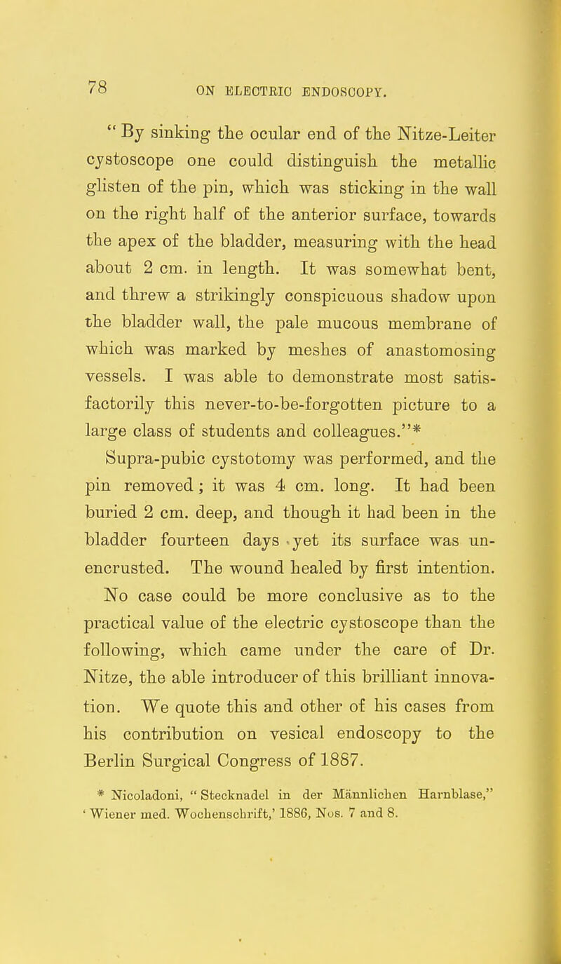  By sinking the ocular end of the Nitze-Leiter cjstoscope one could distinguish the metallic glisten of the pin, which was sticking in the wall on the right half of the anterior surface, towards the apex of the bladder, measuring with the head about 2 cm. in length. It was somewhat bent, and threw a strikingly conspicuous shadow upon the bladder wall, the pale mucous membrane of which was marked by meshes of anastomosing vessels. I was able to demonstrate most satis- factorily this never-to-be-forgotten picture to a large class of students and colleagues.* Supra-pubic cystotomy was performed, and the pin removed; it was 4 cm. long. It had been buried 2 cm. deep, and though it had been in the bladder fourteen days .yet its surface was un- encrusted. The wound healed by first intention. No case could be more conclusive as to the practical value of the electric cystoscope than the following, which came under the care of Dr. JSTitze, the able introducer of this brilliant innova- tion. We quote this and other of his cases from his contribution on vesical endoscopy to the Berlin Surgical Congress of 1887. * Nicoladoni,  Stecknadel in der Mannliclien Harnblase, ' Wiener med. Wochenschrift,' 1886, Nos. 7 and 8.