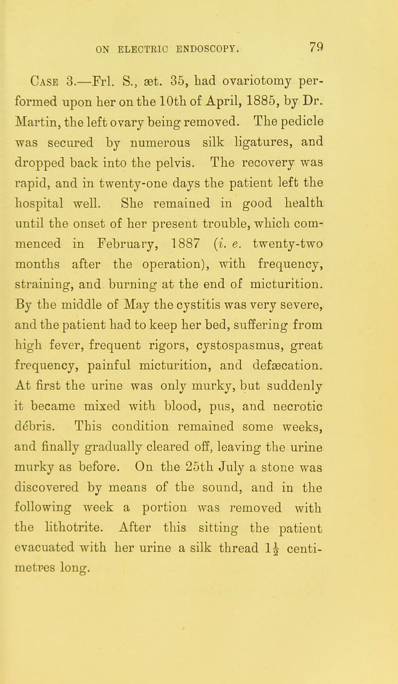 Case 3.—Frl. S., aet, 35, liad ovariotomy per- formed upon her on the 10th of April, 1885, by Dr. Martin, the left ovary being removed. The pedicle was secured by numerous silk ligatures, and dropped back into the pelvis. The recovery was rapid, and in twenty-one days the patient left the hospital well. She remained in good health until the onset of her present trouble, which com- menced in February, 1887 {i. e. twenty-two months after the operation), with frequency, straining, and burning at the end of micturition. By the middle of May the cystitis was very severe, and the patient had to keep her bed, suffering from high fever, frequent rigors, cystospasmus, great frequency, painful micturition, and defaecation. At first the urine was only murky, but suddenly it became mixed with blood, pus, and necrotic debris. This condition remained some weeks, and finally gradually cleared off, leaving the urine murky as before. On the 25th July a stone was discovered by means of the sound, and in the following week a portion was removed with the lithotrite. After this sitting the patient evacuated with her urine a silk thread 1| centi- metpes long.