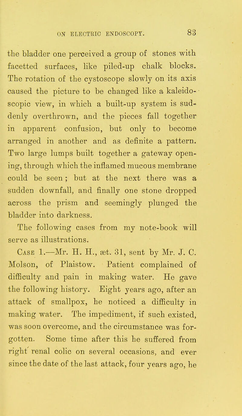 the bladder one perceived a group of stones with facetted surfaces, like piled-up chalk blocks. The rotation of the cystoscope slowly on its axis caused the picture to be changed like a kaleido- scopic view, in which a built-up system is sud- denly overthrown, and the pieces fall together in apparent confusion, but only to become arranged in another and as definite a pattern. Two large lumps built together a gateway open- ing, through which the inflamed mucous membrane could be seen; but at the next there was a sudden downfall, and finally one stone dropped across the prism and seemingly plunged the bladder into darkness. The following cases from my note-book will serve as illustrations. Case 1.—Mr. H. H., set. 31, sent by Mr. J. C. Molson, of Plaistow. Patient complained of difficulty and pain in making water. He gave the following history. Bight years ago, after an attack of smallpox, he noticed a difi&culty in making water. The impediment, if such existed, was soon overcome, and the circumstance was for- gotten. Some time after this he suffered from right' renal colic on several occasions, and ever since the date of the last attack, four years ago, he