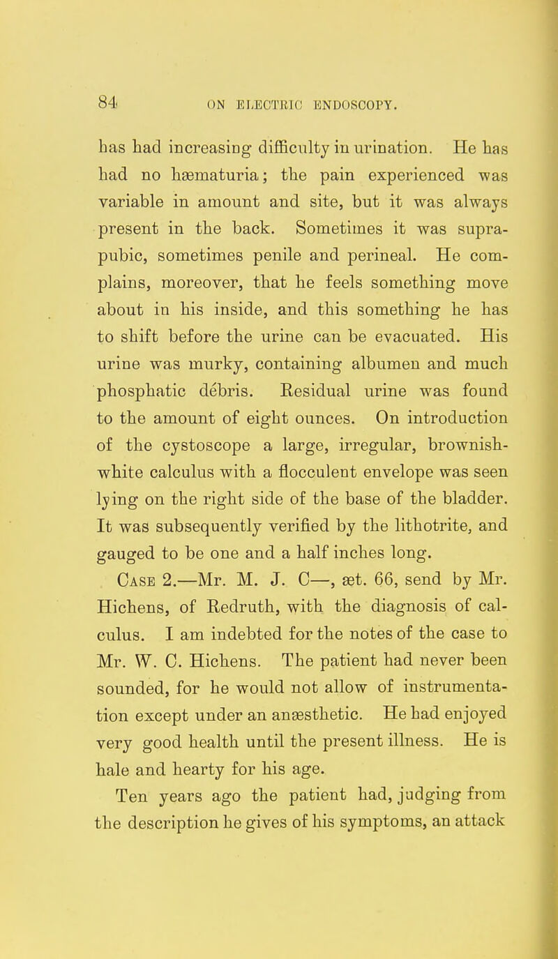 has had increasing difficulty in urination. He has had no liaematuria; the pain experienced was variable in amount and site, but it was always present in the back. Sometimes it was supra- pubic, sometimes penile and perineal. He com- plains, moreover, that lie feels something move about in his inside, and this something he has to shift before the urine can be evacuated. His urine was murky, containing albumen and much phosphatic debris. Eesidual urine was found to the amount of eight ounces. On introduction of the cystoscope a large, irregular, brownish- white calculus with a flocculent envelope was seen lying on the right side of the base of the bladder. It was subsequently verified by the lithotrite, and gauged to be one and a half inches long. Case 2.—Mr. M. J. C—, set. 66, send by Mr. Hichens, of Redruth, with the diagnosis of cal- culus. I am indebted for the notes of the case to Mr. W. 0. Hichens. The patient had never been sounded, for he would not allow of instrumenta- tion except under an anaesthetic. He had enjoyed very good health until the present illness. He is hale and hearty for his age. Ten years ago the patient had, judging from the description he gives of his symptoms, an attack