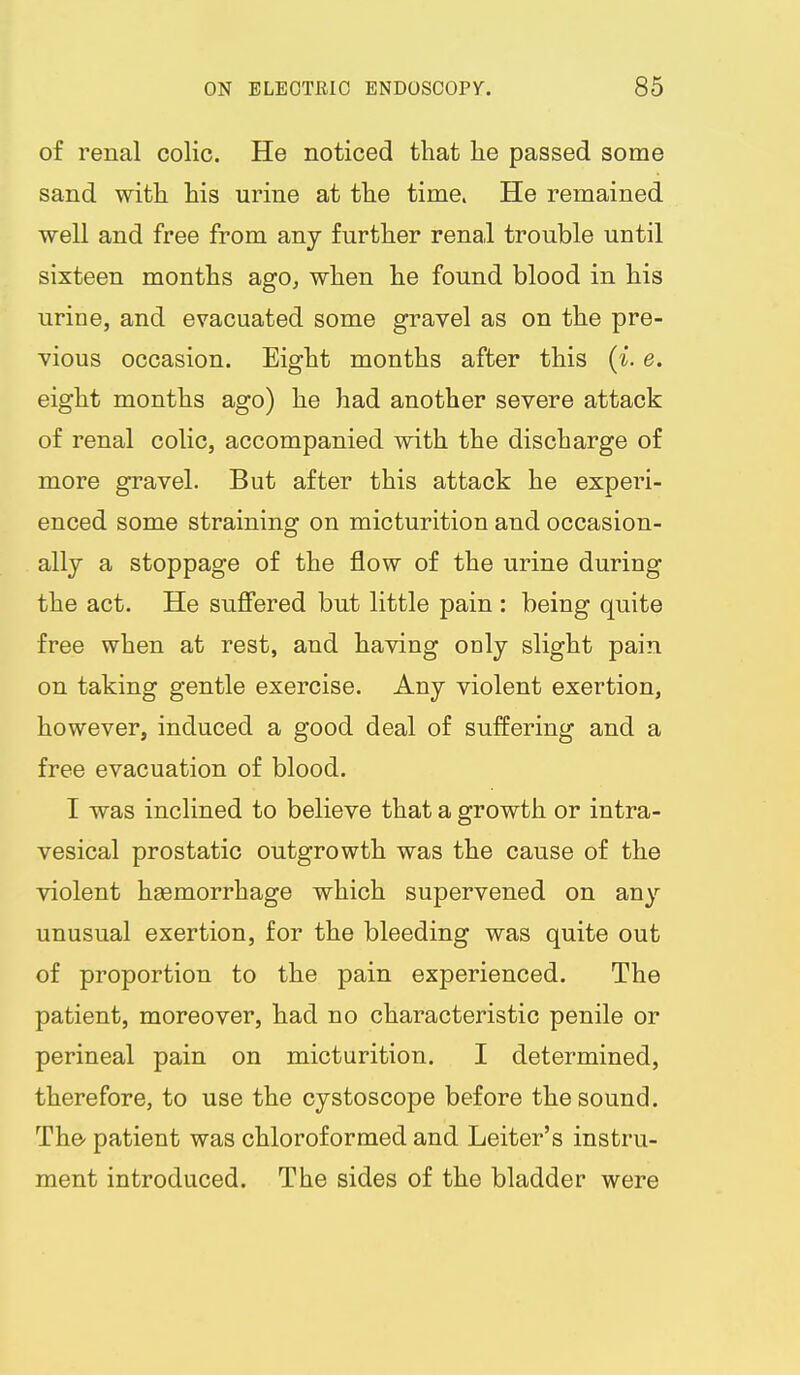 of renal colic. He noticed that lie passed some sand with his urine at the time. He remained well and free from any further renal trouble until sixteen months ago, when he found blood in his urine, and evacuated some gravel as on the pre- vious occasion. Eight months after this (i. e. eight months ago) he had another severe attack of renal colic, accompanied with the discharge of more gravel. But after this attack he experi- enced some straining on micturition and occasion- ally a stoppage of the flow of the urine during the act. He sufiered but little pain : being quite free when at rest, and having only slight pain on taking gentle exercise. Any violent exertion, however, induced a good deal of suffering and a free evacuation of blood. I was inclined to believe that a growth or intra- vesical prostatic outgrowth was the cause of the violent hsemorrhage which supervened on any unusual exertion, for the bleeding was quite out of proportion to the pain experienced. The patient, moreover, had no characteristic penile or perineal pain on micturition. I determined, therefore, to use the cystoscope before the sound. The- patient was chloroformed and Leiter's instru- ment introduced. The sides of the bladder were