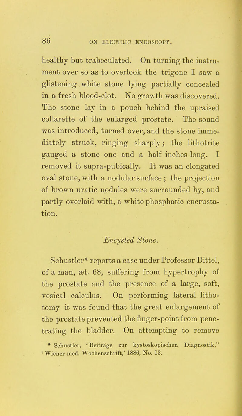healthy but trabeculated. On turning the instru- ment over so as to overlook the trigone I saw a glistening white stone lying partially concealed in a fresh blood-clot. No growth was discovered. The stone lay in a pouch behind the upraised collarette of the enlarged prostate. The sound was introduced, turned over, and the stone imme- diately struck, ringing sharply; the lithotrite gauged a stone one and a half inches long. I removed it supra-pubically. It was an elongated oval stone, with a nodular surface ; the projection of brown uratic nodules were surrounded by, and partly overlaid with, a white phosphatic encrusta- tion. Encysted Stone. Schustler* reports a case under Professor Dittel, of a man, get. 68, suffering from hypertrophy of the prostate and the presence of a large, soft, vesical calculus. On performing lateral litho- tomy it was found that the great enlargement of the prostate prevented the finger-point from pene- trating the bladder. On attempting to remove * Schustler, 'Beitrage zur kystoskopiscliea Diagnostik, ' Wiener med. Wochenschrift/ 1886, No. 13.