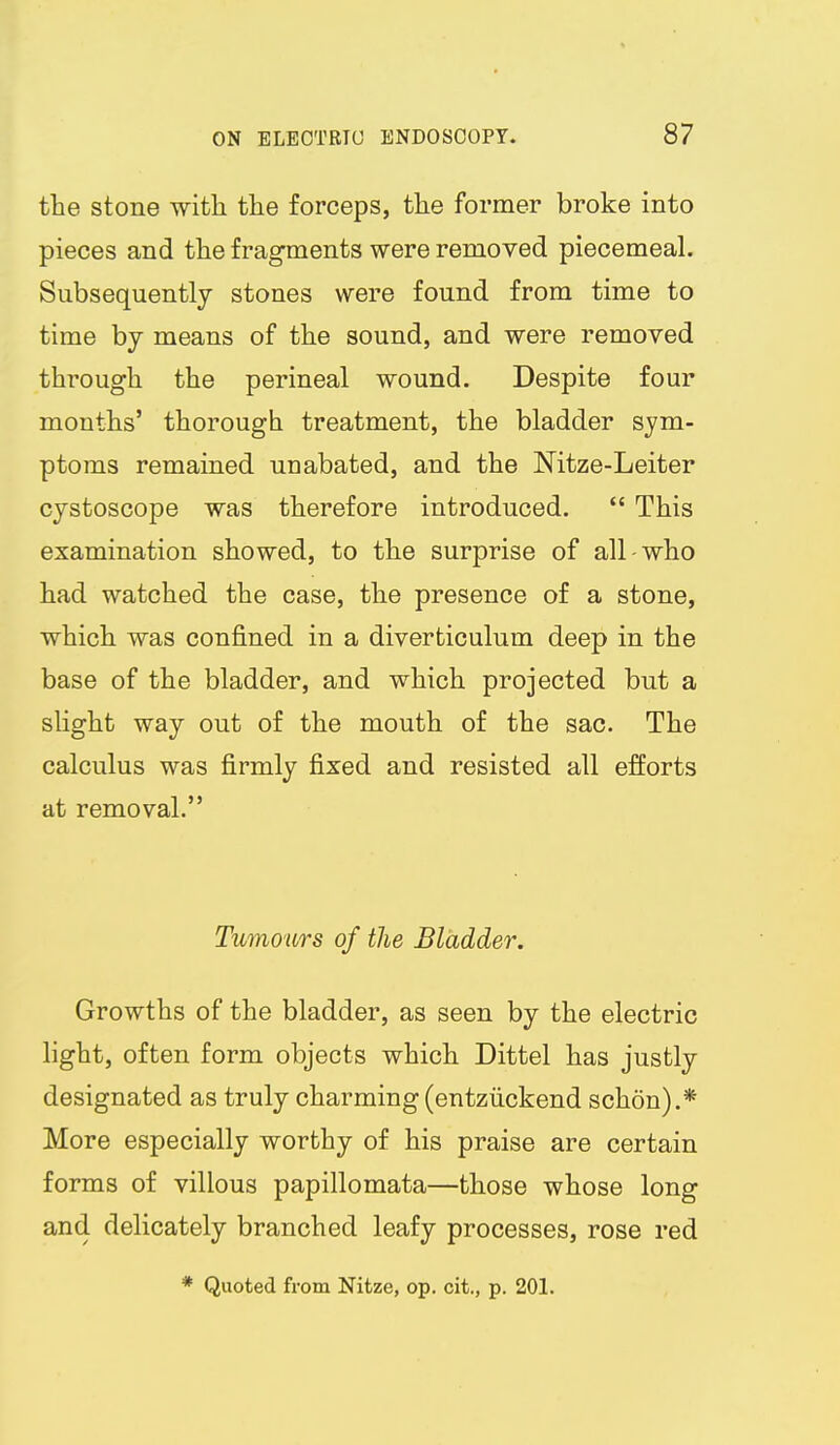 the stone witli the forceps, the former broke into pieces and the fragments were removed piecemeal. Subsequently stones were found from time to time by means of the sound, and were removed through the perineal wound. Despite four months' thorough treatment, the bladder sym- ptoms remained unabated, and the Mtze-Leiter cystoscope was therefore introduced.  This examination showed, to the surprise of all-who had watched the case, the presence of a stone, which was confined in a diverticulum deep in the base of the bladder, and which projected but a slight way out of the mouth of the sac. The calculus was firmly fixed and resisted all efforts at removal. Tumours of the Bladder. Growths of the bladder, as seen by the electric light, often form objects which Dittel has justly designated as truly charming (entziickend schon).* More especially worthy of his praise are certain forms of villous papillomata—those whose long and delicately branched leafy processes, rose red * Quoted from Nitze, op. cit., p. 201.
