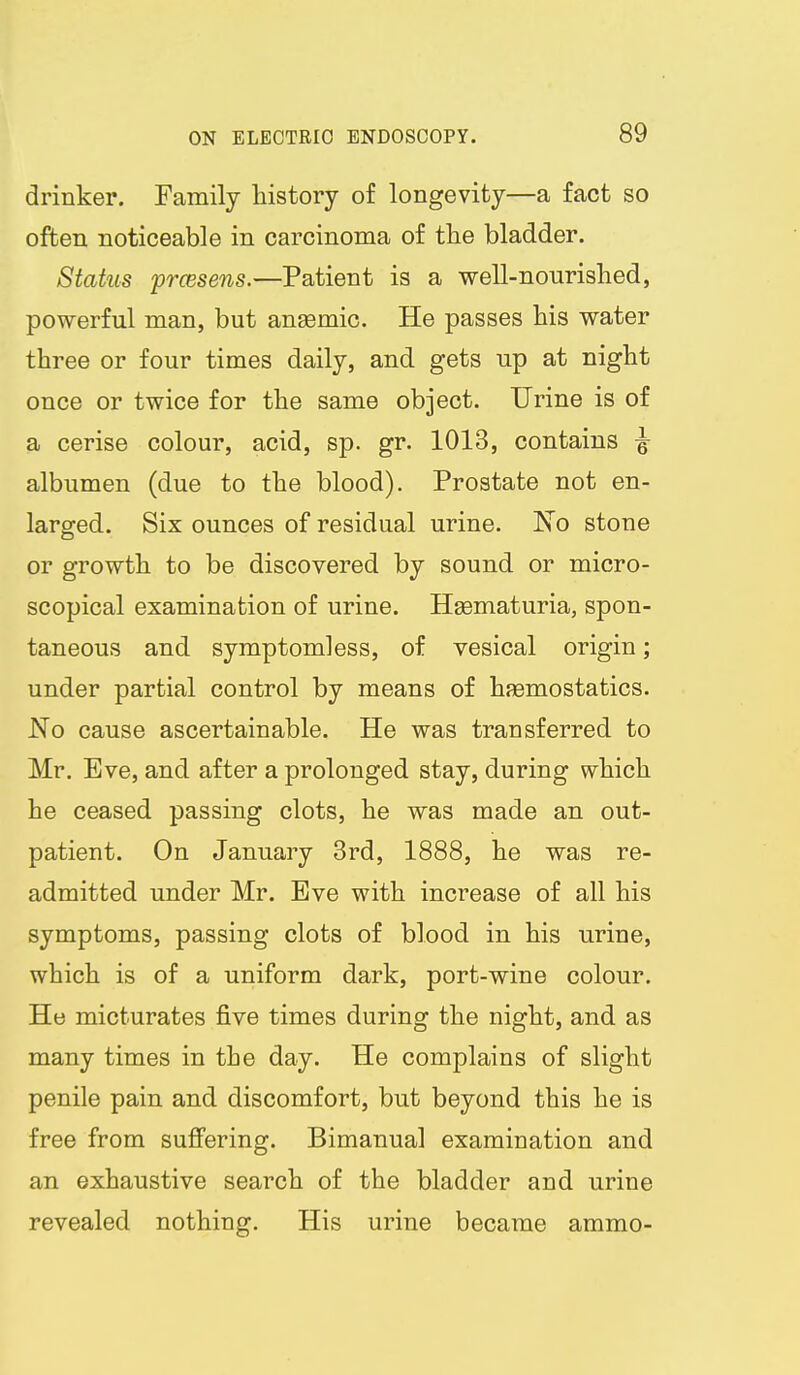 drinker. Family history of longevity—a fact so often noticeable in carcinoma of the bladder. Status prcesens.—Patient is a well-nourished, powerful man, but anaemic. He passes his water three or four times daily, and gets up at night once or twice for the same object. Urine is of a cerise colour, acid, sp. gr. 1013, contains ^ albumen (due to the blood). Prostate not en- larged. Six ounces of residual urine. No stone or growth to be discovered by sound or micro- scopical examination of urine. Hsematuria, spon- taneous and symptomless, of vesical origin; under partial control by means of haemostatics. No cause ascertainable. He was transferred to Mr. Eve, and after a prolonged stay, during which he ceased passing clots, he was made an out- patient. On January 3rd, 1888, he was re- admitted under Mr. Eve with increase of all his symptoms, passing clots of blood in his urine, which is of a uniform dark, port-wine colour. He micturates five times during the night, and as many times in the day. He complains of slight penile pain and discomfort, but beyond this he is free from suffering. Bimanual examination and an exhaustive search of the bladder and urine revealed nothing. His urine became ammo-