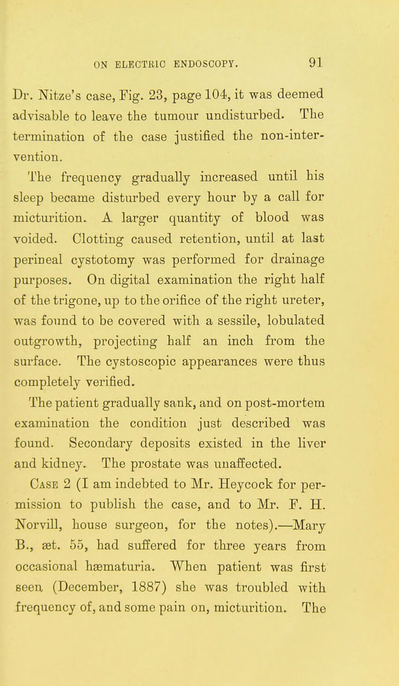Dr. Nitze's case, Fig. 23, page 104, it was deemed advisable to leave the tumour undisturbed. The termination of the case justified the non-inter- vention. The frequency gradually increased until his sleep became disturbed every hour by a call for micturition. A larger quantity of blood was voided. Clotting caused retention, until at last perineal cystotomy was performed for drainage purposes. On digital examination the right half of the trigone, up to the orifice of the right ureter, was found to be covered with a sessile, lobulated outgrowth, projecting half an inch from the surface. The cystoscopic appearances were thus completely verified. The patient gradually sank, and on post-mortem examination the condition just described was found. Secondary deposits existed in the liver and kidney. The prostate was unaffected. Case 2 (I am indebted to Mr. Heycock for per- mission to publish the case, and to Mr. F. H. Norvill, house surgeon, for the notes).—Mary B., ast. 55, had suffered for three years from occasional hgematuria. When patient was first seen (December, 1887) she was troubled with frequency of, and some pain on, micturition. The