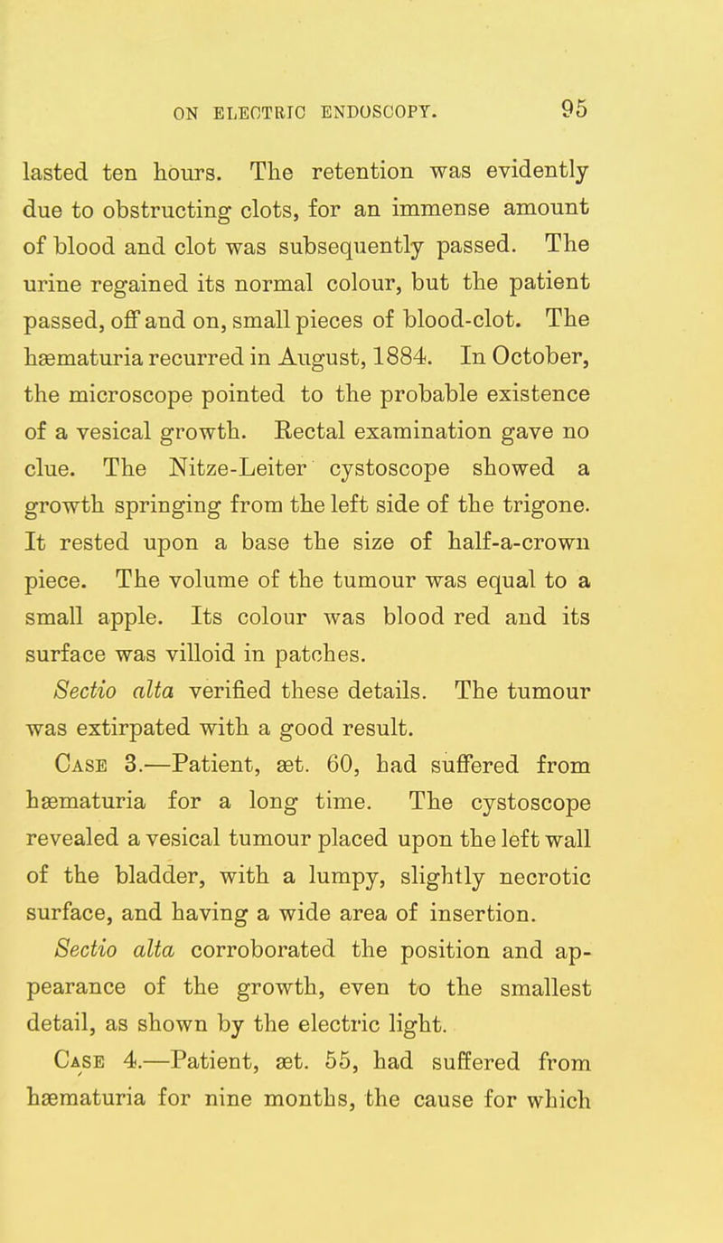 lasted ten hours. The retention was evidently due to obstructing clots, for an immense amount of blood and clot was subsequently passed. The urine regained its normal colour, but the patient passed, off and on, small pieces of blood-clot. The hsematuria recurred in August, 1884. In October, the microscope pointed to the probable existence of a vesical growth. Rectal examination gave no clue. The Nitze-Leiter cystoscope showed a growth springing from the left side of the trigone. It rested upon a base the size of half-a-crown piece. The volume of the tumour was equal to a small apple. Its colour was blood red and its surface was villoid in patches. Sectio alta verified these details. The tumour was extirpated with a good result. Case 3.—Patient, set. 60, had suffered from hgematuria for a long time. The cystoscope revealed a vesical tumour placed upon the left wall of the bladder, with a lumpy, slightly necrotic surface, and having a wide area of insertion, Sectio alta corroborated the position and ap- pearance of the growth, even to the smallest detail, as shown by the electric light. Case 4.—Patient, set. 55, had suffered from haematuria for nine months, the cause for which