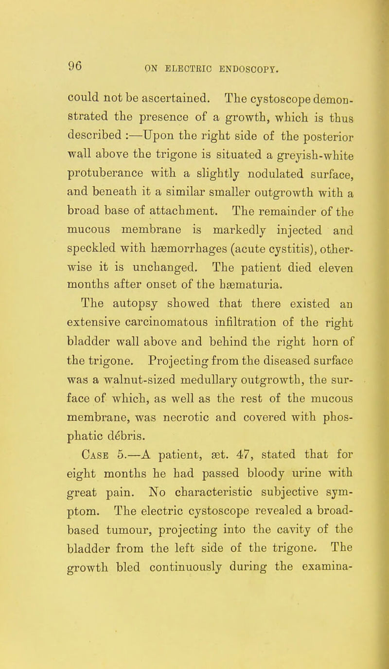 could not be ascertained. The cystoscope demon- strated the presence of a growth, which is thus described :—Upon the right side of the posterior wall above the trigone is situated a greyish-white protuberance with a slightly nodulated surface, and beneath it a similar smaller outgrowth with a broad base of attachment. The remainder of the mucous membrane is markedly injected and speckled with haemorrhages (acute cystitis), other- wise it is unchanged. The patient died eleven months after onset of the heematuria. The autopsy showed that there existed an extensive carcinomatous infiltration of the right bladder wall above and behind the right horn of the trigone. Projecting from the diseased surface was a walnut-sized medullary outgrowth, the sur- face of which, as well as the rest of the mucous membrane, was necrotic and covered with phos- phatic debris. Case 5.—A patient, set. 47, stated that for eight months he had passed bloody urine with great pain. No characteristic subjective sym- ptom. The electric cystoscope revealed a broad- based tumour, projecting into the cavity of the bladder from the left side of the trigone. The growth bled continuously during the examina-