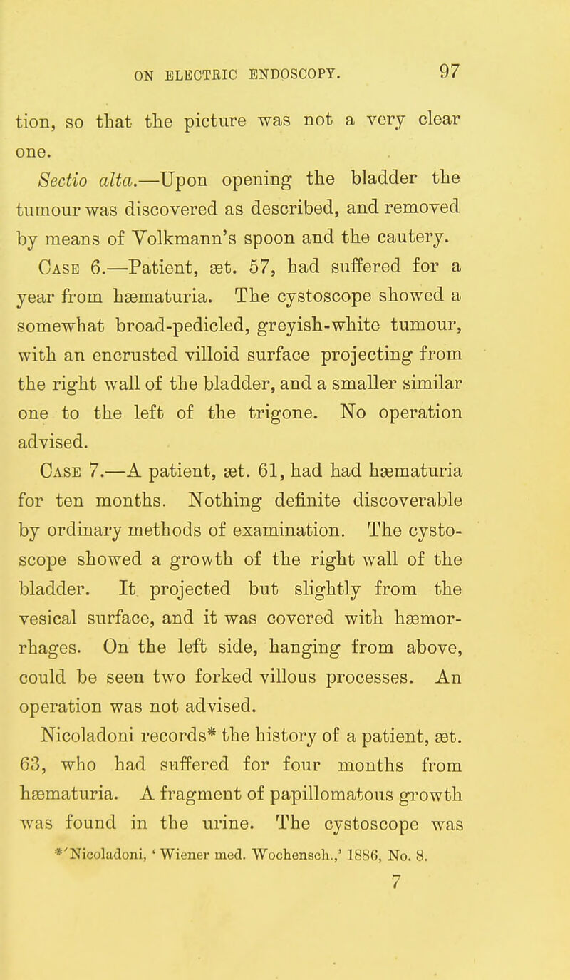 tion, so that the picture was not a very clear one. Sectio alta.—Upon opening the bladder the tumour was discovered as described, and removed by means of Yolkmann's spoon and the cautery. Case 6.—Patient, set. 57, had suffered for a year from hgematuria. The cystoscope showed a somewhat broad-pedicled, greyish-white tumour, with an encrusted villoid surface projecting from the right wall of the bladder, and a smaller similar one to the left of the trigone. No operation advised. Case 7.—A patient, set. 61, had had hsematuria for ten months. Nothing definite discoverable by ordinary methods of examination. The cysto- scope showed a growth of the right wall of the bladder. It projected but slightly from the vesical surface, and it was covered with heemor- rhages. On the left side, hanging from above, could be seen two forked villous processes. An operation was not advised. Nicoladoni records* the history of a patient, set. 63, who had suffered for four months from hsematuria. A fragment of papillomatous growth was found in the urine. The cystoscope was *'Nicoladoni, ' Wiener med. Wochensch.,' 1886, No. 8. 7
