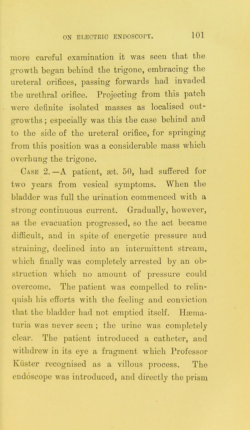 more careful examination it was seen that the growth began behind the trigone, embracing the ureteral orifices, passing forwards had invaded the urethral orifice. Projecting from this patch were definite isolated masses as localised out- growths ; especially was this the case behind and to the side of the ureteral orifice, for springing from this position was a considerable mass which overhung the trigone. Case 2.—A patient, get. 50, had suffered for two years from vesical symptoms. When the bladder was full the urination commenced with a strong- continuous current. Gradually, however, as the evacuation progressed, so the act became difficult, and in spite of energetic pressure and straining, declined into an intermittent stream, which finally was completely arrested by an ob- struction which no amount of pressure could overcome. The patient was compelled to relin- quish his efforts with the feeling and conviction that the bladder had not emptied itself. Hgema- turia was never seen ; the urine was completely clear. The patient introduced a catheter, and withdrew in its eye a fragment which Professor Kiister recognised as a villous process. The endoscope was introduced, and directly the prism