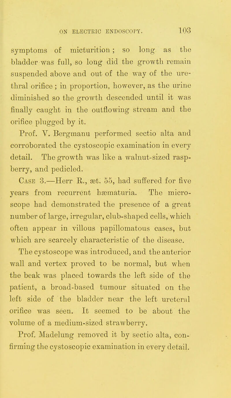 symptoms of micturition ; so long as the bladder was full, so long did the growth remain suspended above and out of the way of the ure- thral orifice ; in proportion, however, as the urine diminished so the growth descended until it was finally caught in the outflowing stream and the orifice plugged by it. Prof. V. Bergmanu performed sectio alta and corroborated the cystoscopic examination in every detail. The growth was like a walnut-sized rasp- berry, and pedicled. Case 3.—Herr E,., set. 55, had suffered for five years from recurrent hseraaturia. The micro- scope had demonstrated the presence of a great number of large, irregular, club-shaped cells, which often appear in villous papillomatous cases, but which are scarcely characteristic of the disease. The cystoscope was introduced, and the anterior wall and vertex proved to be normal, but when the beak was placed towards the left side of the patient, a broad-based tumour situated on the left side of the bladder near the left ureteral orifice was seen. It seemed to be about the volume of a medium-sized strawberry. Prof. Made-lung removed it by sectio alta, con- firming the cystoscopic examination in every detail.