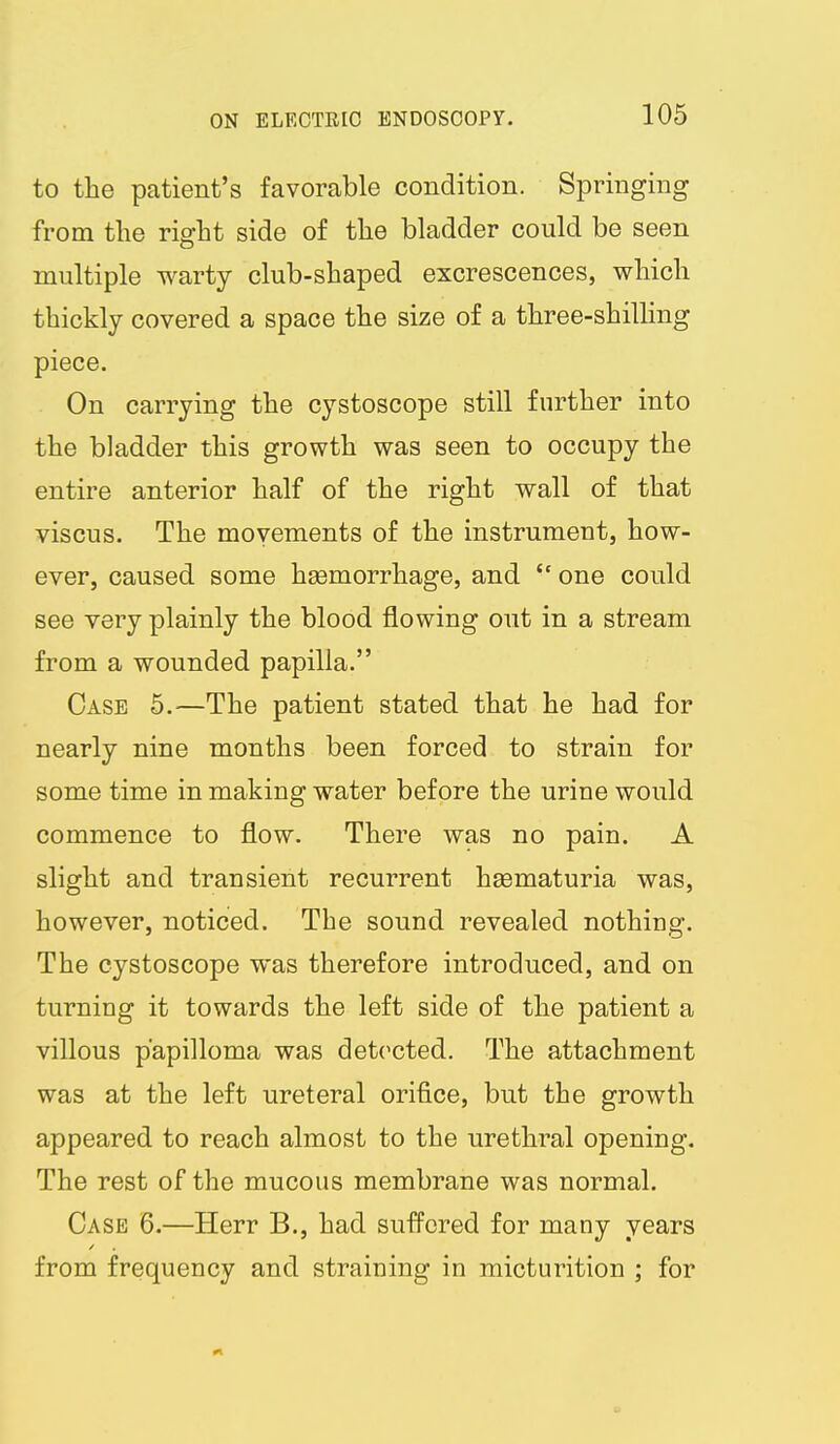 to the patient's favorable condition. Springing from the right side of the bladder could be seen multiple warty club-shaped excrescences, which thickly covered a space the size of a three-shilling piece. On carrying the cystoscope still further into the bladder this growth was seen to occupy the entire anterior half of the right wall of that viscus. The movements of the instrument, how- ever, caused some heemorrhage, and  one could see very plainly the blood flowing out in a stream from a wounded papilla. Case 5.^—The patient stated that he had for nearly nine months been forced to strain for some time in making water before the urine would commence to flow. There was no pain. A slight and transient recurrent hsematuria was, however, noticed. The sound revealed nothing. The cystoscope was therefore introduced, and on turning it towards the left side of the patient a villous papilloma was detected. The attachment was at the left ureteral orifice, but the growth appeared to reach almost to the urethral opening. The rest of the mucous membrane was normal. Case 6.—Herr B., had suffered for many years from frequency and straining in micturition ; for
