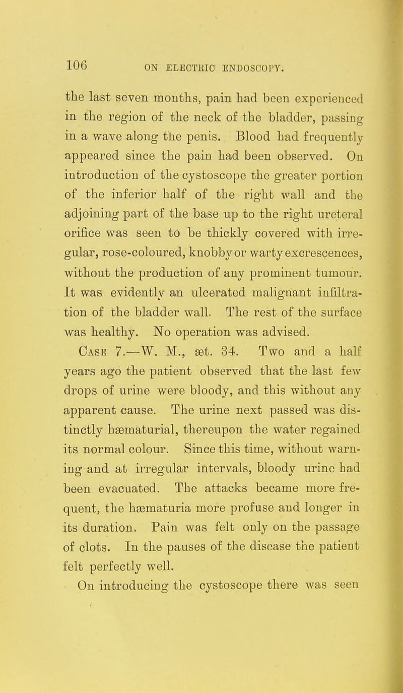 lOG the last seven months, pain had been experienced in the region of the neck of the bladder, passing- in a wave along the penis. Blood had frequently appeared since the pain had been observed. On introduction of the cystoscope the greater portion of the inferior half of the right wall and the adjoining part of the base up to the right ureteral orifice was seen to be thickly covered with irre- gular, rose-coloured, knobby or warty excrescences, without the production of any prominent tumour. It was evidently an ulcerated malignant infiltra- tion of the bladder wall. The rest of the surface was healthy. No operation was advised. Case 7.—W. M., set. 34. Two and a half years ago the patient observed that the last few drops of urine were bloody, and this without any apparent cause. The urine next passed was dis- tinctly hsematurial, thereupon the water regained its normal colour. Since this time, without warn- ing and at irregular intervals, bloody m^ine had been evacuated. The attacks became more fre- quent, the ha3maturia more profuse and longer in its duration. Pain was felt only on the passage of clots. In the pauses of the disease the patient felt perfectly well. On introducing the cystoscope there was seen