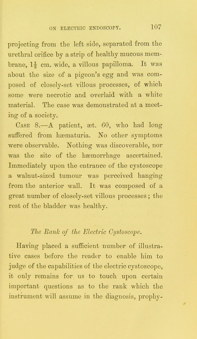 projecting from the left side, separated from the urethral orifice by a strip of healthy mucous mem- brane, 1|- cm. wide, a villous papilloma. It was about tlie size of a pigeon's egg and was com- posed of closely-set villous processes, of which some were necrotic and overlaid with a white material. The case was demonstrated at a meet- ing of a society. Case 8.—A patient, get. 60, who had long suffered from haematuria. No other symptoms were observable. Nothing was discoverable, nor was the site of the hsemorrhage ascertained. Immediately upon the entrance of the cystoscope a walnut-sized tumour was perceived hanging from the anterior wall. It was composed of a great number of closely-set villous processes; the rest of the bladder was healthy. The Rank of the Electric Cystoscope. Having placed a suflBcient number of illustra- tive cases before the reader to enable him to judge of the capabilities of the electric cystoscope, it only remains for us to touch upon certain important questions as to the rank which the instrument will assume in the diagnosis, prophy-