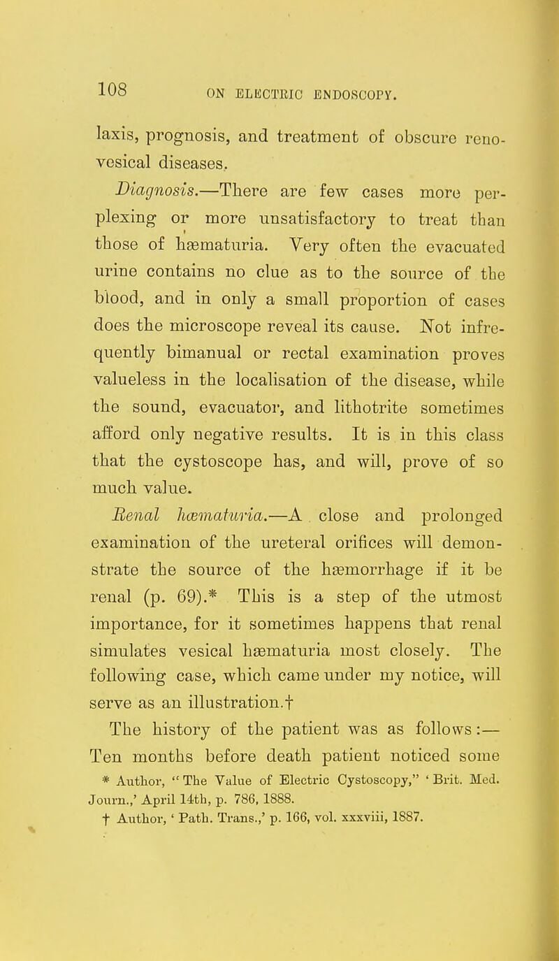 laxis, prognosis, and treatment of obscure reno- vcsical diseases. Diagnosis.—There are few cases more per- plexing or more unsatisfactory to treat than those of ligematuria. Very often the evacuated urine contains no clue as to the source of the blood, and in only a small proportion of cases does the microscope reveal its cause. Not infre- quently bimanual or rectal examination proves valueless in the localisation of the disease, while the sound, evacuator, and lithotrite sometimes afford only negative results. It is in this class that the cystoscope has, and will, prove of so much value. Benal hcemafuria.—A close and prolonged examination of the ureteral orifices will demon- strate the source of the hsemorrhage if it be renal (p. 69).* This is a step of the utmost importance, for it sometimes happens that renal simulates vesical hsematuria most closely. The following case, which came under my notice, will serve as an illustration.! The history of the patient was as follows:— Ten months before death patient noticed some * Autlior,  The Value of Electric Cystoscopy, ' Brit. Med. Journ.,' April 14th, p. 786,1888. t Author,' Path. Trans.,' p. 166, vol. xxxviii, 1887.