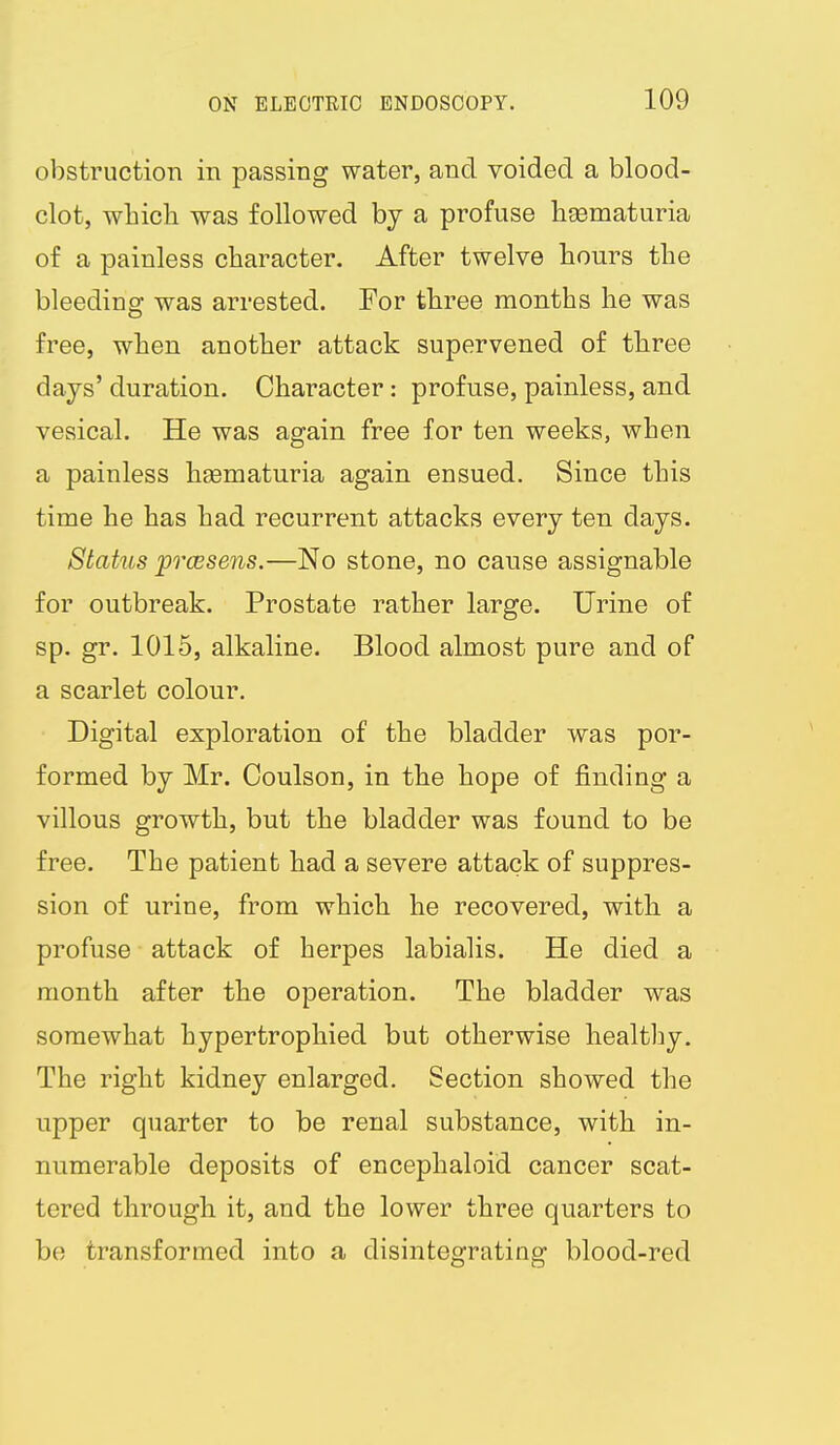 obstruction in passing water, and voided a blood- clot, which was followed by a profuse hgematuria of a painless character. After twelve hours the bleeding; was arrested. For three months he was free, when another attack supervened of three days' duration. Character: profuse, painless, and vesical. He was again free for ten weeks, when a painless hgematuria again ensued. Since this time he has had recurrent attacks every ten days. Status prcesens.—No stone, no cause assignable for outbreak. Prostate rather large. Urine of sp. gr. 1015, alkaline. Blood almost pure and of a scarlet colour. Digital exploration of the bladder was por- formed by Mr. Coulson, in the hope of finding a villous growth, but the bladder was found to be free. The patient had a severe attack of suppres- sion of urine, from which he recovered, with a profuse attack of herpes labialis. He died a month after the operation. The bladder was somewhat hypertrophied but otherwise healthy. The right kidney enlarged. Section showed the upper quarter to be renal substance, with in- numerable deposits of encephaloid cancer scat- tered through it, and the lower three quarters to be transformed into a disintegrating blood-red
