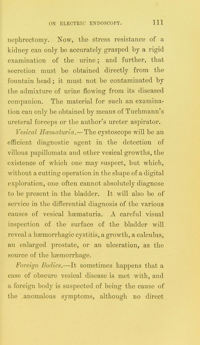 neplirectomy. Now, the stress resistance of a kidney can only be accurately grasped by a rigid examination of the urine; and further, that secretion must be obtained directly from the fountain head; it must not be contaminated by the admixture of urine flowing from its diseased companion. The material for such an examina- tion can only be obtained by means of Tuchmann's ureteral forceps or the author's ureter aspirator. Vesical Rcematuria.—The cystoscope will be an efficient diagnostic agent in the detection of villous papillomata and other vesical growths, the existence of which one may suspect, but which, without a cutting operation in the shape of a digital exploration, one often cannot absolutely diagnose to be present in the bladder. It will also be of service in the differential diagnosis of the various causes of vesical hgematuria. A careful visual inspection of the surface of the bladder will reveal a hsemorrhagic cystitis, a growth, a calculus, an enlarged prostate, or an ulceration, as the source of the haemorrhage. Foreign Bodies.—It sometimes happens that a case of obscure vesical disease is met with, and a foreign body is suspected of being the cause of the .anomalous symptoms, although no direct
