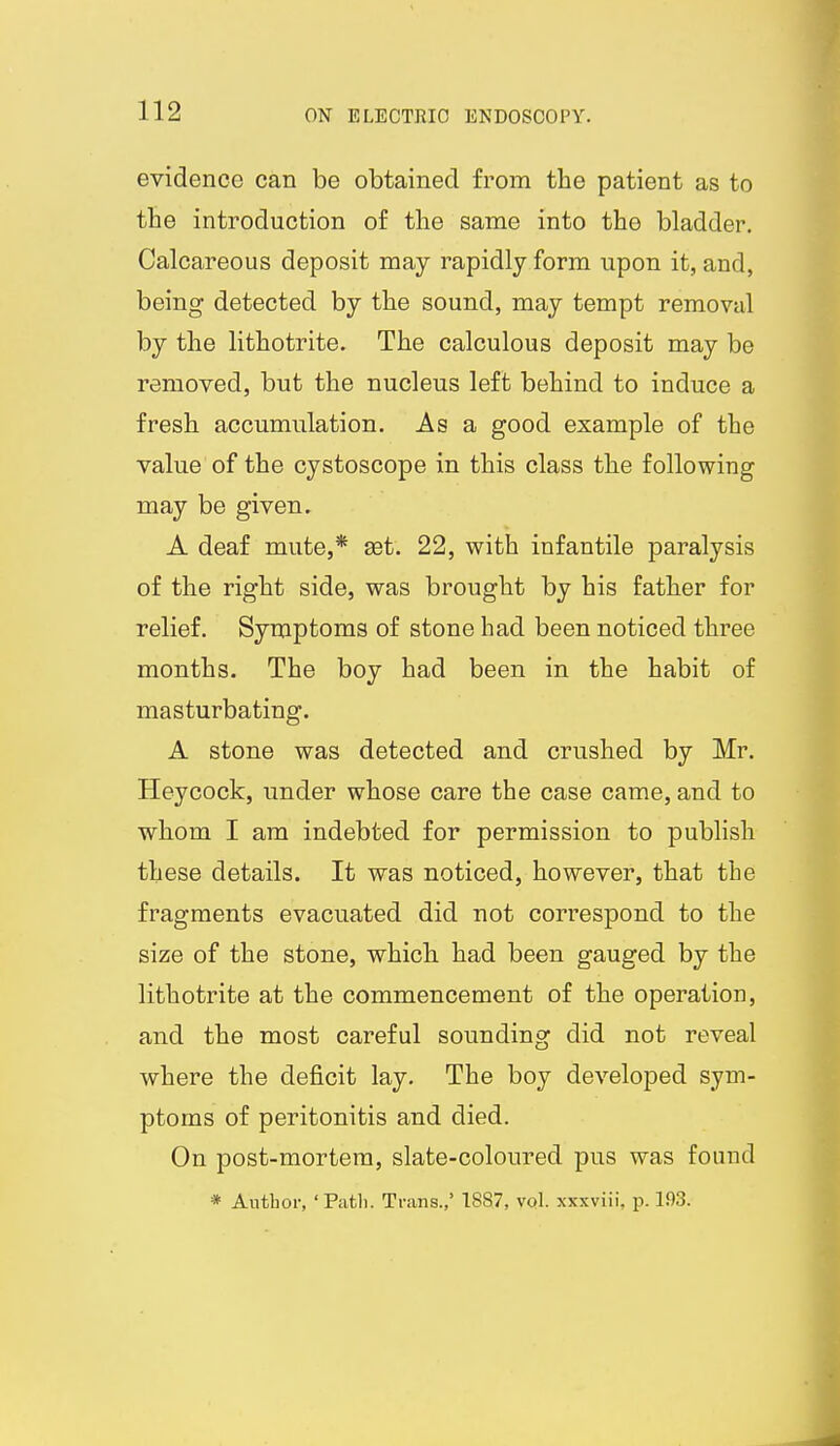 evidence can be obtained from the patient as to the introduction of the same into the bladder. Calcareous deposit may rapidly form upon it, and, being detected by the sound, may tempt removal by the lithotrite. The calculous deposit may be removed, but the nucleus left behind to induce a fresh accumulation. As a good example of the value of the cystoscope in this class the following may be given. A deaf mute,* £et. 22, with infantile paralysis of the right side, was brought by his father for relief. Symptoms of stone had been noticed three months. The boy had been in the habit of masturbating. A stone was detected and crushed by Mr. Heycock, under whose care the case came, and to whom I am indebted for permission to publish these details. It was noticed, however, that the fragments evacuated did not correspond to the size of the stone, which had been gauged by the lithotrite at the commencement of the operation, and the most careful sounding did not reveal where the deficit lay. The boy developed sym- ptoms of peritonitis and died. On post-mortem, slate-coloured pus was found