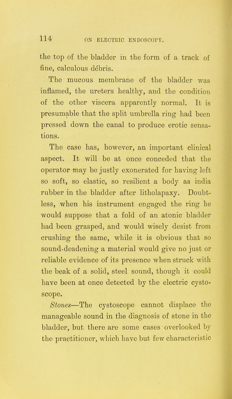 the top of the bladder in the form of a track of fine, calculous debris. The mucous membrane of the bladder was inflamed, the ureters healthy, and the condition of the other viscera apparently normal. It is presumable that the split umbrella ring had been pressed down the canal to produce erotic sensa- tions. The case has, however, an important clinical aspect. It will be at once conceded that the operator may be justly exonerated for having left so soft, so elastic, so resilient a body as india rubber in the bladder after litholapaxy. Doubt- less, when his instrument engaged the ring he would suppose that a fold of an atonic bladder had been grasped, and would wisely desist from crushing the same, while it is obvious that so sound-deadening a material would give no just or reliable evidence of its presence when struck with the beak of a solid, steel sound, though it could have been at once detected by the electric cysto- scope. Stones—The cystoscope cannot displace the manageable sound in the diagnosis of stone in the bladder, but there are some cases overlooked by the practitioner, which have but few characteristic
