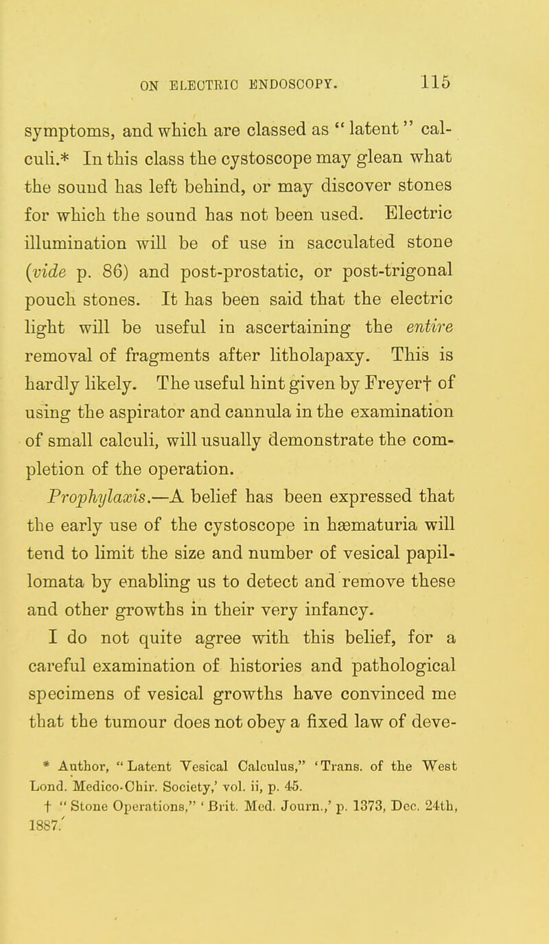 symptoms, and which, are classed as  latent cal- culi.* In this class the cystoscope may glean what the sound has left behind, or may discover stones for which the sound has not been used. Electric illumination will be of use in sacculated stone {vide p. 86) and post-prostatic, or post-trigonal pouch stones. It has been said that the electric light will be useful in ascertaining the entire removal of fragments after litholapaxy. This is hardly likely. The useful hint given by Freyerf of using the aspirator and cannula in the examination of small calculi, will usually demonstrate the com- pletion of the operation. Prophylaxis.—A belief has been expressed that the early use of the cystoscope in haematuria will tend to limit the size and number of vesical papil- lomata by enabling us to detect and remove these and other growths in their very infancy. I do not quite agree with this belief, for a careful examination of histories and pathological specimens of vesical growths have convinced me that the tumour does not obey a fixed law of deve- * Author, Latent Vesical Calculus, 'Trans, of the West Lend. Medico-Chir. Society,' vol. ii, p. 45. t  Stone Operations, ' Brit. Med. Journ.,' p. 1373, Dec. 24th, 1887.'