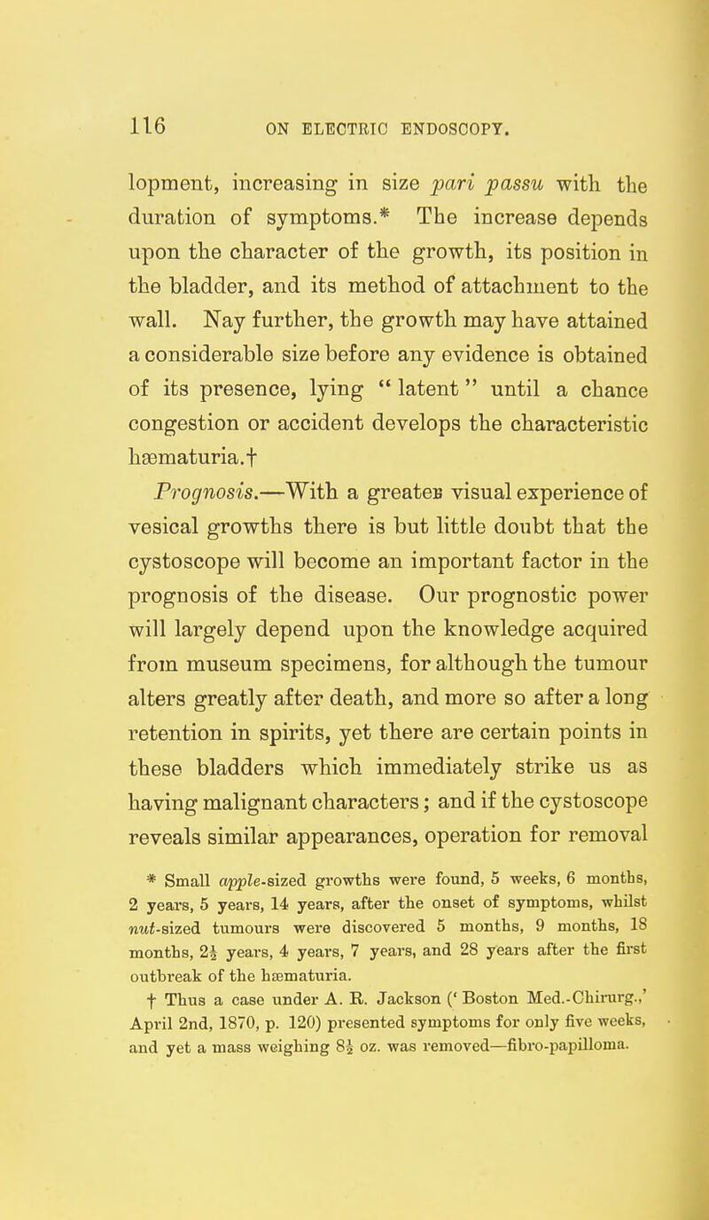 lopment, increasing in size pari passu with the duration of symptoms.* The increase depends upon the character of the growth, its position in the bladder, and its method of attachment to the wall. Nay further, the growth may have attained a considerable size before any evidence is obtained of its presence, lying  latent until a chance congestion or accident develops the characteristic hsematuria.f Prognosis.—With a greates visual experience of vesical growths there is but little doubt that the cystoscope will become an important factor in the prognosis of the disease. Our prognostic power will largely depend upon the knowledge acquired from museum specimens, for although the tumour alters greatly after death, and more so after a long retention in spirits, yet there are certain points in these bladders which immediately strike us as having malignant characters; and if the cystoscope reveals similar appearances, operation for removal * Small apple-Bized. growths were found, 5 weeks, 6 months, 2 years, 5 years, 14 years, after the onset of symptoms, whilst nut-sized tumours were discovered 5 months, 9 months, 18 months, 24 years, 4 years, 7 years, and 28 years after the first outbi-eak of the hematuria. t Thus a case under A. R. Jackson (' Boston Med.-Chinirg.,' April 2nd, 1870, p. 120) presented symptoms for only five weeks, and yet a mass weighing 85 oz. was removed—fibro-papilloma.