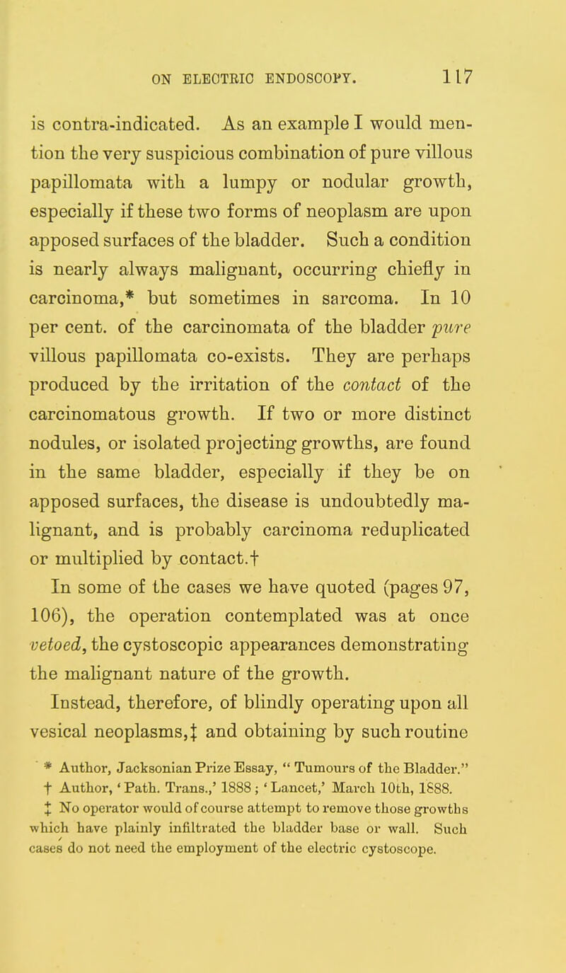 is contra-indicated. As an example I would men- tion the very suspicious combination of pure villous papillomata with a lumpy or nodular growth, especially if these two forms of neoplasm are upon apposed surfaces of the bladder. Such a condition is nearly always malignant, occurring chiefly in carcinoma,* but sometimes in sarcoma. In 10 per cent, of the carcinomata of the bladder 'pure villous papillomata co-exists. They are perhaps produced by the irritation of the contact of the carcinomatous growth. If two or more distinct nodules, or isolated projecting growths, are found in the same bladder, especially if they be on apposed surfaces, the disease is undoubtedly ma- lignant, and is probably carcinoma reduplicated or multiplied by contact.t In some of the cases we have quoted (pages 97, 106), the operation contemplated was at once vetoed, the cystoscopic appearances demonstrating the malignant nature of the growth. Instead, therefore, of blindly operating upon all vesical neoplasms,! and obtaining by such routine * Author, Jacksonian Prize Essay,  Tumours of the Bladder. t Author,' Path. Trans.,' 1888 ; ' Lancet,' March 10th, 1888. X No opoi'ator would of course attempt to remove those gi-owths which have plainly infiltrated the bladder base or wall. Such cases do not need the employment of the electric cystoscope.