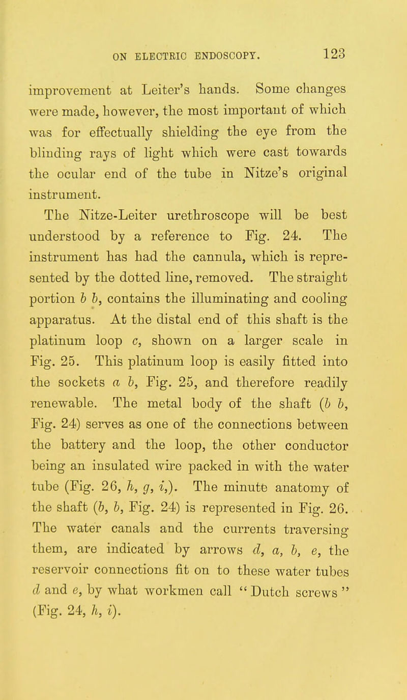 improvement at Leiter's hands. Some changes were made, however, the most important of which was for effectually shielding the eye from the blinding rays of light which were cast towards the ocular end of the tube in Nitze's original instrument. The ISFitze-Leiter urethroscope will be best understood by a reference to Fig. 24. The instrument has had the cannula, which is repre- sented by the dotted line, removed. The straight portion & &, contains the illuminating and cooling apparatus. At the distal end of this shaft is the platinum loop c, shown on a larger scale in Fig. 25. This platinum loop is easily fitted into the sockets a b, Fig. 25, and therefore readily renewable. The metal body of the shaft {b b. Fig. 24) serves as one of the connections between the battery and the loop, the other conductor being an insulated wire packed in with the water tube (Fig. 26, h, g, i,). The minutfe anatomy of the shaft (&, b, Fig. 24) is represented in Fig. 26. The water canals and the currents traversing them, are indicated by arrows d, a, b, e, the reservoir connections fit on to these water tubes d and e, by what workmen call  Dutch screws  (Fig. 24, h,i).