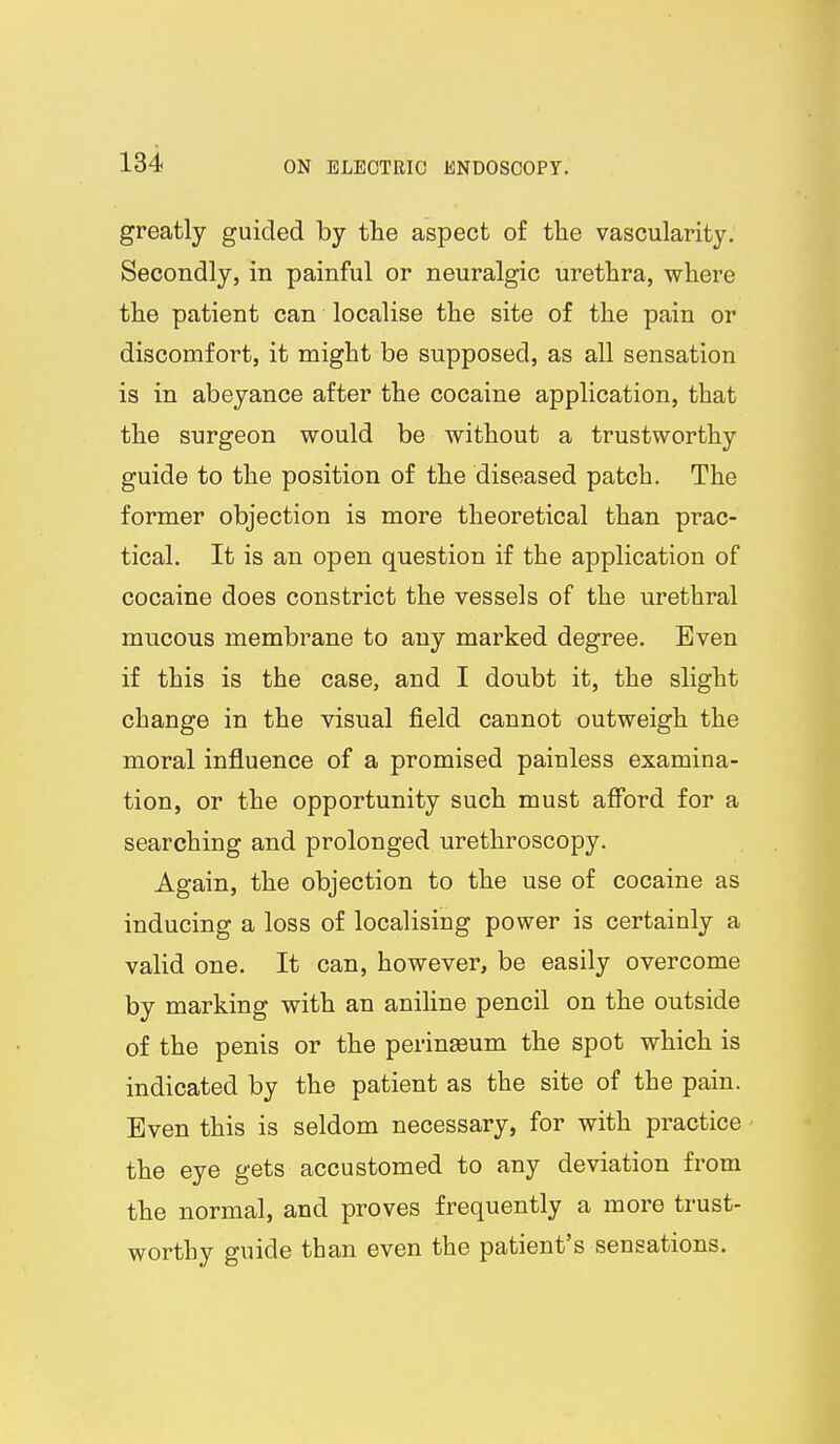 greatly guided by the aspect of the vascularity. Secondly, in painful or neuralgic urethra, where the patient can localise the site of the pain or discomfort, it might be supposed, as all sensation is in abeyance after the cocaine application, that the surgeon would be without a trustworthy guide to the position of the diseased patch. The former objection is more theoretical than prac- tical. It is an open question if the application of cocaine does constrict the vessels of the urethral mucous membrane to any marked degree. Even if this is the case, and I doubt it, the slight change in the visual field cannot outweigh the moral influence of a promised painless examina- tion, or the opportunity such must afford for a searching and prolonged urethroscopy. Again, the objection to the use of cocaine as inducing a loss of localising power is certainly a valid one. It can, however, be easily overcome by marking with an aniline pencil on the outside of the penis or the perinaeum the spot which is indicated by the patient as the site of the pain. Even this is seldom necessary, for with practice the eye gets accustomed to any deviation from the normal, and proves frequently a more trust- worthy guide than even the patient's sensations.