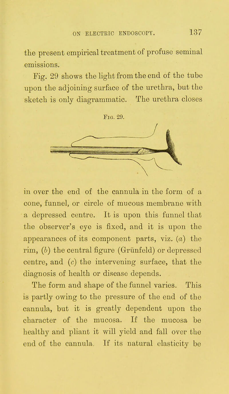 the present empirical treatment of profuse seminal emissions. Fig. 29 shows the light from the end of the tube upon the adjoining surface of the urethra, but the sketch is only diagrammatic. The urethra closes Fig. 29. in over the end of the cannula in the form of a cone, funnel, or circle of mucous membrane with a depressed centre. It is upon this funnel that the observer's eye is fixed, and it is upon the appearances of its component parts, viz. (a) the rim, (b) the central figure (Grriinfeld) or depressed centre, and (c) the intervening surface, that the diagnosis of health or disease depends. The form and shape of the funnel varies. This is partly owing to the pressure of the end of the cannula, but it is greatly dependent upon the character of the mucosa. If the mucosa be healthy and pliant it will yield and fall over the end of the cannula. If its natural elasticity be